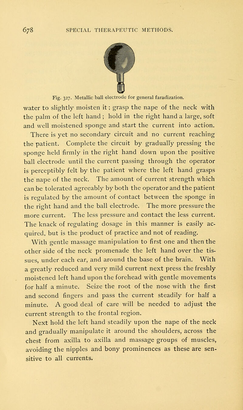 Fig. 327. Metallic ball elect.. 1 r general faradization. water to slightly moisten it; grasp the nape of the neck with the palm of the left hand ; hold in the right hand a large, soft and well moistened sponge and start the current into action. There is yet no secondary circuit and no current reaching the patient. Complete the circuit by gradually pressing the sponge held firmly in the right hand down upon the positive ball electrode until the current passing through the operator is perceptibly felt by the patient where the left hand grasps the nape of the neck. The amount of current strength which can be tolerated agreeably by both the operator and the patient is regulated by the amount of contact between the sponge in the right hand and the ball electrode. The more pressure the more current. The less pressure and contact the less current. The knack of regulating dosage in this manner is easily ac- quired, but is the product of practice and not of reading. With gentle massage manipulation to first one and then the other side of the neck promenade the left hand over the tis- sues, under each ear, and around the base of the brain. With a greatly reduced and very mild current next press the freshly moistened left hand upon the forehead with gentle movements for half a minute. Seize the root of the nose with the first and second fingers and pass the current steadily for half a minute. A good deal of care will be needed to adjust the current strength to the frontal region. Next hold the left hand steadily upon the nape of the neck and gradually manipulate it around the shoulders, across the chest from axilla to axilla and massage groups of muscles, avoiding the nipples and bony prominences as these are sen- sitive to all currents.