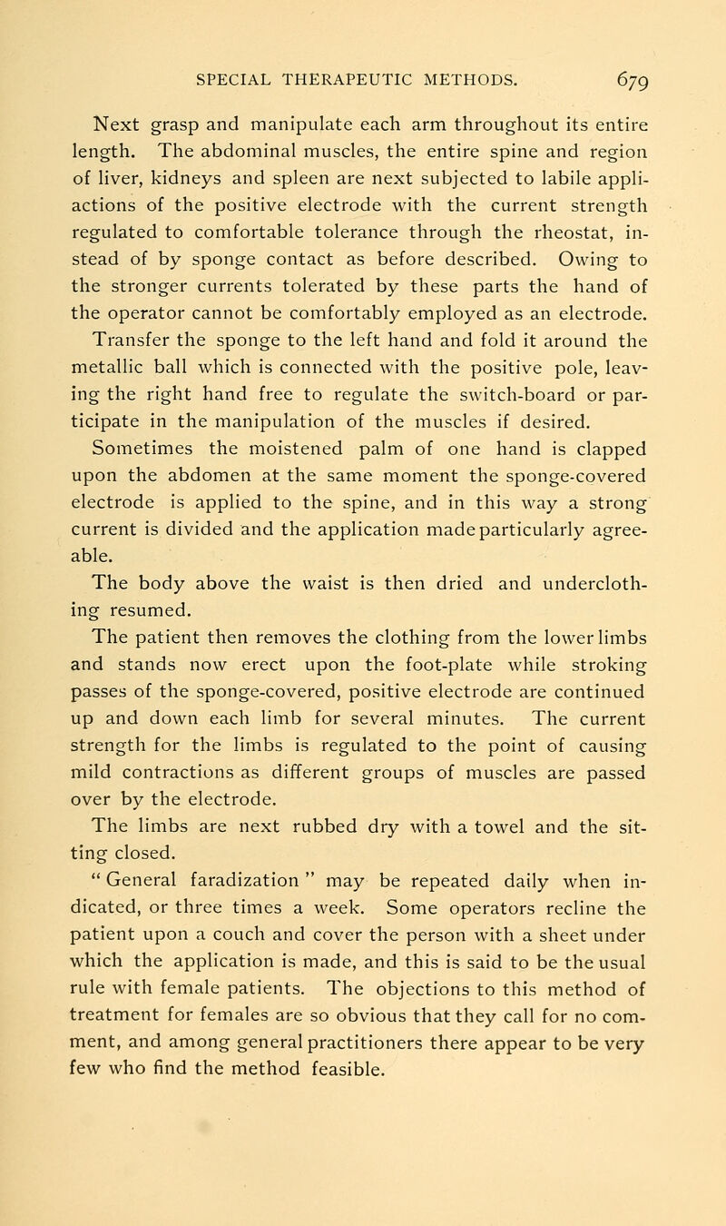 Next grasp and manipulate each arm throughout its entire length. The abdominal muscles, the entire spine and region of liver, kidneys and spleen are next subjected to labile appli- actions of the positive electrode with the current strength regulated to comfortable tolerance through the rheostat, in- stead of by sponge contact as before described. Owing to the stronger currents tolerated by these parts the hand of the operator cannot be comfortably employed as an electrode. Transfer the sponge to the left hand and fold it around the metallic ball which is connected with the positive pole, leav- ing the right hand free to regulate the switch-board or par- ticipate in the manipulation of the muscles if desired. Sometimes the moistened palm of one hand is clapped upon the abdomen at the same moment the sponge-covered electrode is applied to the spine, and in this way a strong current is divided and the application made particularly agree- able. The body above the waist is then dried and undercloth- ing resumed. The patient then removes the clothing from the lower limbs and stands now erect upon the foot-plate while stroking passes of the sponge-covered, positive electrode are continued up and down each limb for several minutes. The current strength for the limbs is regulated to the point of causing mild contractions as different groups of muscles are passed over by the electrode. The limbs are next rubbed dry with a towel and the sit- ting closed.  General faradization  may be repeated daily when in- dicated, or three times a week. Some operators recline the patient upon a couch and cover the person with a sheet under which the application is made, and this is said to be the usual rule with female patients. The objections to this method of treatment for females are so obvious that they call for no com- ment, and among general practitioners there appear to be very few who find the method feasible.