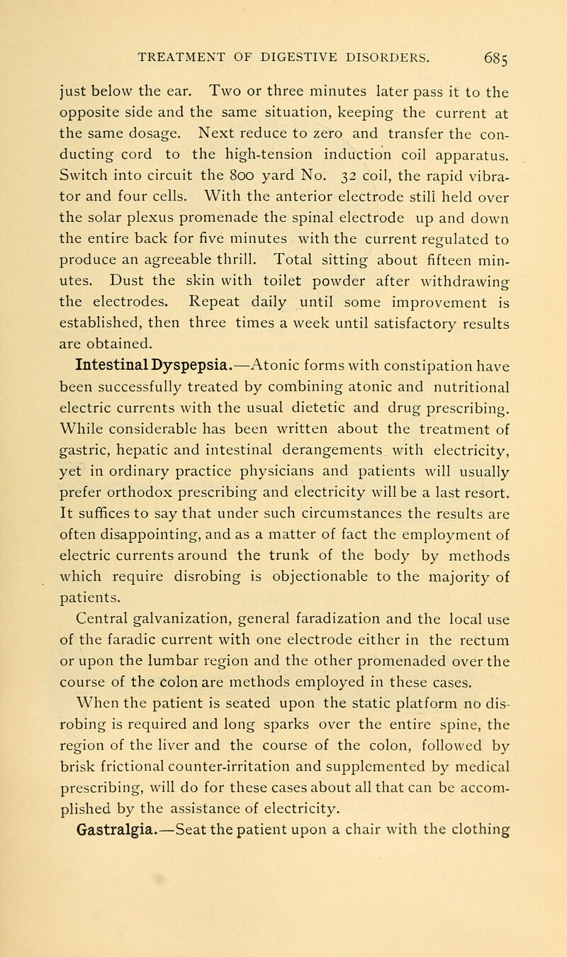 just below the ear. Two or three minutes later pass it to the opposite side and the same situation, keeping the current at the same dosage. Next reduce to zero and transfer the con- ducting cord to the high-tension induction coil apparatus. Switch into circuit the 800 yard No. 32 coil, the rapid vibra- tor and four cells. With the anterior electrode still held over the solar plexus promenade the spinal electrode up and down the entire back for five minutes with the current regulated to produce an agreeable thrill. Total sitting about fifteen min- utes. Dust the skin with toilet powder after withdrawing the electrodes. Repeat daily until some improvement is established, then three times a week until satisfactory results are obtained. Intestinal Dyspepsia.—Atonic forms with constipation have been successfully treated by combining atonic and nutritional electric currents with the usual dietetic and drug prescribing. While considerable has been written about the treatment of gastric, hepatic and intestinal derangements with electricity, yet in ordinary practice physicians and patients will usually prefer orthodox prescribing and electricity will be a last resort. It suffices to say that under such circumstances the results are often disappointing, and as a matter of fact the employment of electric currents around the trunk of the body by methods which require disrobing is objectionable to the majority of patients. Central galvanization, general faradization and the local use of the faradic current with one electrode either in the rectum or upon the lumbar region and the other promenaded over the course of the colon are methods employed in these cases. When the patient is seated upon the static platform no dis- robing is required and long sparks over the entire spine, the region of the liver and the course of the colon, followed by brisk frictional counter-irritation and supplemented by medical prescribing, will do for these cases about all that can be accom- plished by the assistance of electricity. Gastralgia.—Seat the patient upon a chair with the clothing
