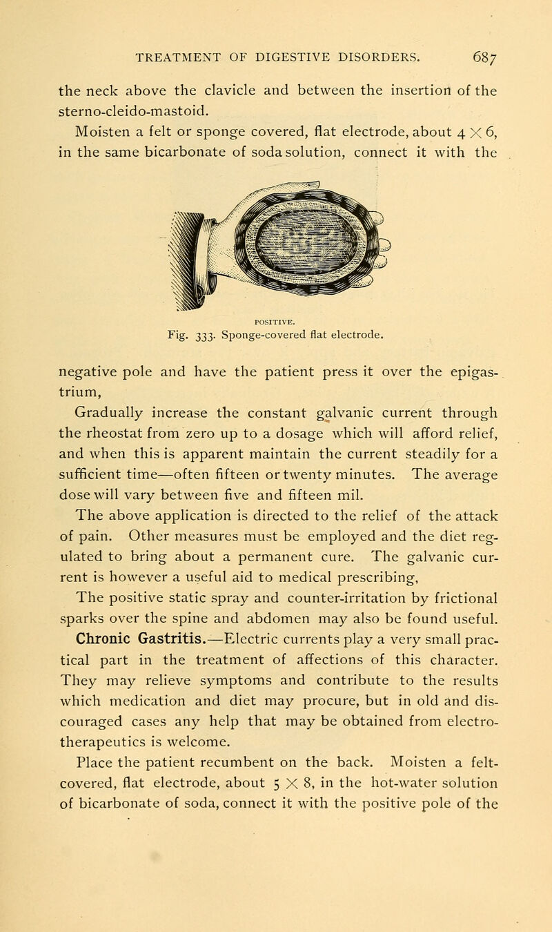 the neck above the clavicle and between the insertion of the sterno-cleido-mastoid. Moisten a felt or sponge covered, flat electrode, about 4 >< 6, in the same bicarbonate of soda solution, connect it with the POSITIVE. Fig. 233- Sponge-covered flat electrode. negative pole and have the patient press it over the epigas- trium, Gradually increase the constant galvanic current through the rheostat from zero up to a dosage which will afford relief, and when this is apparent maintain the current steadily for a sufficient time—often fifteen or twenty minutes. The average dose will vary between five and fifteen mil. The above application is directed to the relief of the attack of pain. Other measures must be employed and the diet reg- ulated to bring about a permanent cure. The galvanic cur- rent is however a useful aid to medical prescribing, The positive static spray and counter-irritation by frictional sparks over the spine and abdomen may also be found useful. Chronic Gastritis.—Electric currents play a very small prac- tical part in the treatment of affections of this character. They may relieve symptoms and contribute to the results which medication and diet may procure, but in old and dis- couraged cases any help that may be obtained from electro- therapeutics is welcome. Place the patient recumbent on the back. Moisten a felt- covered, flat electrode, about 5 X 8, in the hot-water solution of bicarbonate of soda, connect it with the positive pole of the