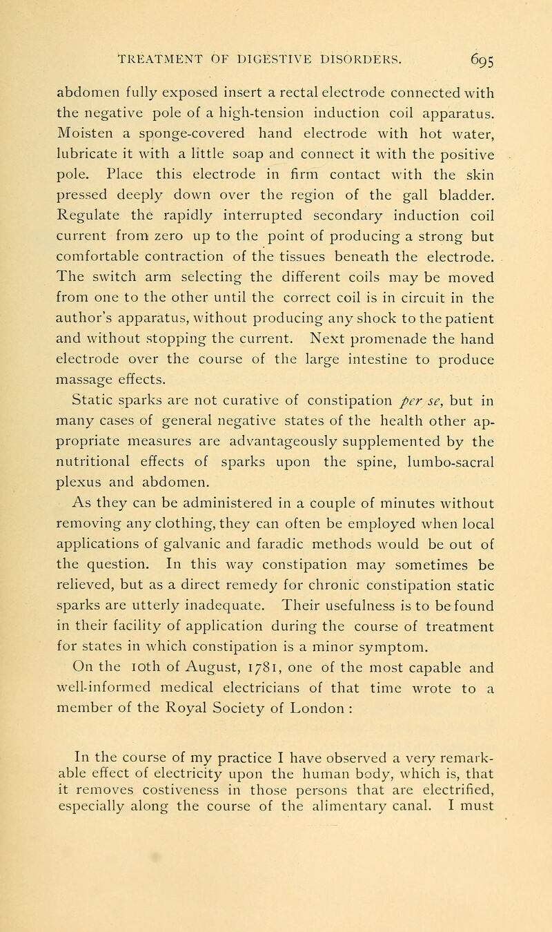 abdomen fully exposed insert a rectal electrode connected with the negative pole of a high-tension induction coil apparatus. Moisten a sponge-covered hand electrode with hot water, lubricate it with a little soap and connect it with the positive pole. Place this electrode in firm contact with the skin pressed deeply down over the region of the gall bladder. Regulate the rapidly interrupted secondary induction coil current from zero up to the point of producing a strong but comfortable contraction of the tissues beneath the electrode. The switch arm selecting the different coils may be moved from one to the other until the correct coil is in circuit in the author's apparatus, without producing any shock to the patient and without stopping the current. Next promenade the hand electrode over the course of the large intestine to produce massage effects. Static sparks are not curative of constipation per se, but in many cases of general negative states of the health other ap- propriate measures are advantageously supplemented by the nutritional effects of sparks upon the spine, lumbo-sacral plexus and abdomen. As they can be administered in a couple of minutes without removing any clothing, they can often be employed when local applications of galvanic and faradic methods would be out of the question. In this way constipation may sometimes be relieved, but as a direct remedy for chronic constipation static sparks are utterly inadequate. Their usefulness is to be found in their facility of application during the course of treatment for states in which constipation is a minor symptom. On the loth of August, 1781, one of the most capable and well-informed medical electricians of that time wrote to a member of the Royal Society of London : In the course of my practice I have observed a very remark- able effect of electricity upon the human body, which is, that it removes costiveness in those persons that are electrified, especially along the course of the alimentary canal. I must