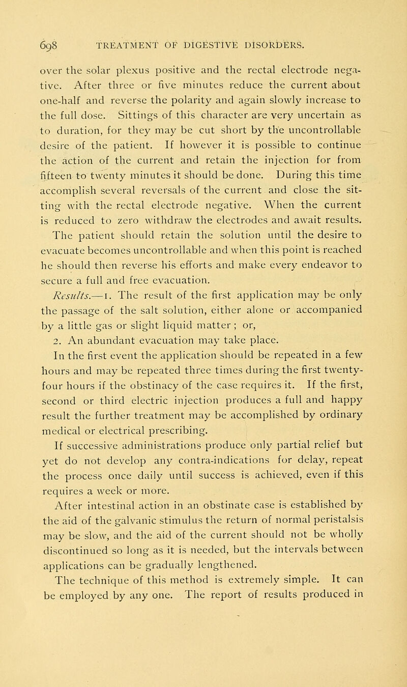 over the solar plexus positive and the rectal electrode nega- tive. After three or five minutes reduce the current about one-half and reverse the polarity and again slowly increase to the full dose. Sittings of this character are very uncertain as to duration, for they may be cut short by the uncontrollable desire of the patient. If however it is possible to continue the action of the current and retain the injection for from fifteen to twenty minutes it should be done. During this time accomplish several reversals of the current and close the sit- ting with the rectal electrode negative. When the current is reduced to zero withdraw the electrodes and await results. The patient should retain the solution until the desire to evacuate becomes uncontrollable and when this point is reached he should then reverse his efforts and make every endeavor to secure a full and free evacuation. Reszi/ts.— I. The result of the first application may be only the passage of the salt solution, either alone or. accompanied by a little gas or slight liquid matter ; or, 2. An abundant evacuation may take place. In the first event the application should be repeated in a few hours and may be repeated three times during the first twenty- four hours if the obstinacy of the case requires it. If the first, second or third electric injection produces a full and happy result the further treatment may be accomplished by ordinary medical or electrical prescribing. If successive administrations produce only partial relief but yet do not develop any contra-indications for delay, repeat the process once daily until success is achieved, even if this requires a week or more. After intestinal action in an obstinate case is established by the aid of the galvanic stimulus the return of normal peristalsis may be slow, and the aid of the current should not be wholly discontinued so long as it is needed, but the intervals between applications can be gradually lengthened. The technique of this method is extremely simple. It can be employed by any one. The report of results produced in