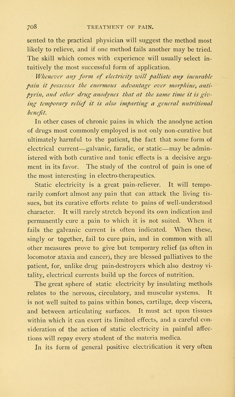 sented to the practical physician will suggest the method most likely to relieve, and if one method fails another may be tried. The skill which comes with experience will usually select in- tuitively the most successful form of application. • Whenever any form of electricity will palliate any incurable pain it possesses the enormous advantage over morphine, anti- pyj'in, and other drug anodynes that at the same time it is giv- ing temporary relief it is also imparting a general mctritional benefit. In other cases of chronic pains in which the anodyne action of drugs most commonly employed is not only non-curative but ultimately harmful to the patient, the fact that some form of electrical current—galvanic, faradic, or static—may be admin- istered with both curative and tonic effects is a decisive argu- ment in its favor. The study of the control of pain is one of the most interesting in electro-therapeutics. Static electricity is a great pain-reliever. It will tempo- rarily comfort almost any pain that can attack the living tis- sues, but its curative efforts relate to pains of well-understood character. It will rarely stretch beyond its own indication and permanently cure a pain to which it is not suited. When it fails the galvanic current is often indicated. When these, singly or together, fail to cure pain, and in common with all other measures prove to give but temporary relief (as often in locomotor ataxia and cancer), they are blessed palliatives to the patient, for, unlike drug pain-destroyers which also destroy vi- tality, electrical currents build up the forces of nutrition. The great sphere of static electricity by insulating methods relates to the nervous, circulatory, and muscular systems. It is not well suited to pains within bones, cartilage, deep viscera, and between articulating surfaces. It must act upon tissues within which it can exert its limited effects, and a careful con- sideration of the action of static electricity in painful affec- tions will repay every student of the materia medica. In its form of general positive electrification it very often