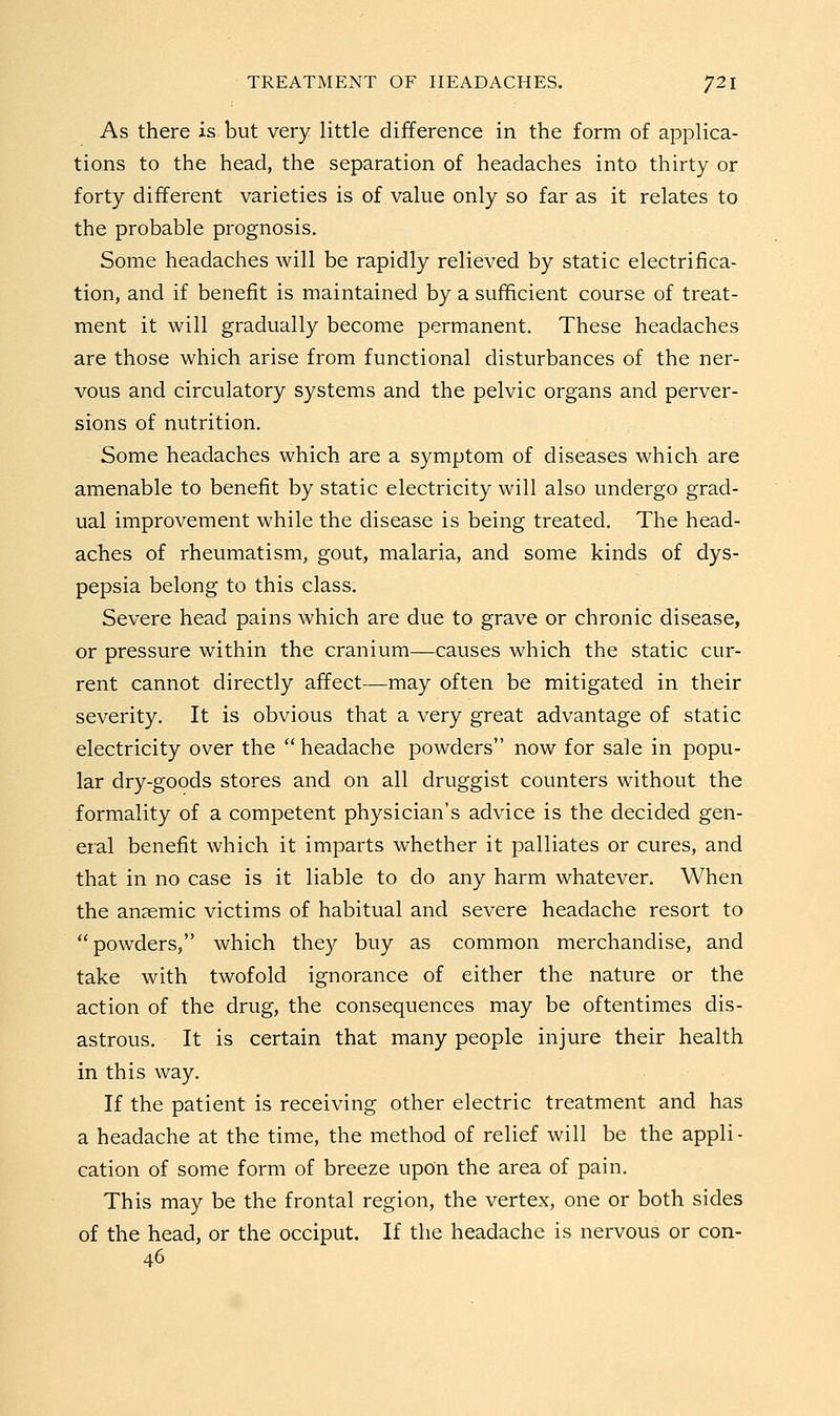 As there is but very little difference in the form of applica- tions to the head, the separation of headaches into thirty or forty different varieties is of value only so far as it relates to the probable prognosis. Some headaches will be rapidly relieved by static electrifica- tion, and if benefit is maintained by a sufficient course of treat- ment it will gradually become permanent. These headaches are those which arise from functional disturbances of the ner- vous and circulatory systems and the pelvic organs and perver- sions of nutrition. Some headaches which are a symptom of diseases which are amenable to benefit by static electricity will also undergo grad- ual improvement while the disease is being treated. The head- aches of rheumatism, gout, malaria, and some kinds of dys- pepsia belong to this class. Severe head pains which are due to grave or chronic disease, or pressure within the cranium—causes which the static cur- rent cannot directly affect—may often be mitigated in their severity. It is obvious that a very great advantage of static electricity over the headache powders now for sale in popu- lar dry-goods stores and on all druggist counters without the formality of a competent physician's advice is the decided gen- eral benefit which it imparts whether it palliates or cures, and that in no case is it liable to do any harm whatever. When the anaemic victims of habitual and severe headache resort to powders, which they buy as common merchandise, and take with twofold ignorance of either the nature or the action of the drug, the consequences may be oftentimes dis- astrous. It is certain that many people injure their health in this way. If the patient is receiving other electric treatment and has a headache at the time, the method of relief will be the appli- cation of some form of breeze upon the area of pain. This may be the frontal region, the vertex, one or both sides of the head, or the occiput. If the headache is nervous or con- 46