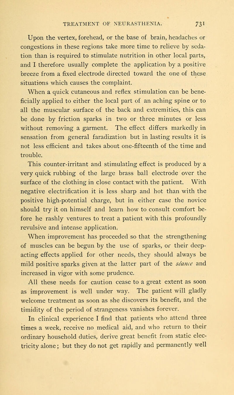 Upon the vertex, forehead, or the base of brain, headaches or congestions in these regions take more time to relieve by seda- tion than is required to stimulate nutrition in other local parts, and I therefore usually complete the application by a positive breeze from a fixed electrode directed toward the one of these situations which causes the complaint. When a quick cutaneous and reflex stimulation can be bene- ficially applied to either the local part of an aching spine or to all the muscular surface of the back and extremities, this can be done by friction sparks in two or three minutes or less without removing a garment. The effect differs markedly in sensation from general faradization but in lasting results it is not less efficient and takes about one-fifteenth of the time and trouble. This counter-irritant and stimulating effect is produced by a very quick rubbing of the large brass ball electrode over the surface of the clothing in close contact with the patient. With negative electrification it is less sharp and hot than with the positive high-potential charge, but in either case the novice should try it on himself and learn how to consult comfort be- fore he rashly ventures to treat a patient with this profoundly revulsive and intense application. When improvement has proceeded so that the strengthening of muscles can be begun by the use of sparks, or their deep- acting effects applied for other needs, they should always be mild positive sparks given at the latter part of the seajice and increased in vigor with some prudence. All these needs for caution cease to a great extent as soon as improvement is well under way. The patient will gladly welcome treatment as soon as she discovers its benefit, and the timidity of the period of strangeness vanishes forever. In clinical experience I find that patients who attend three times a week, receive no medical aid, and who return to their ordinary household duties, derive great benefit from static elec- tricity alone; but they do not get rapidly and permanently well