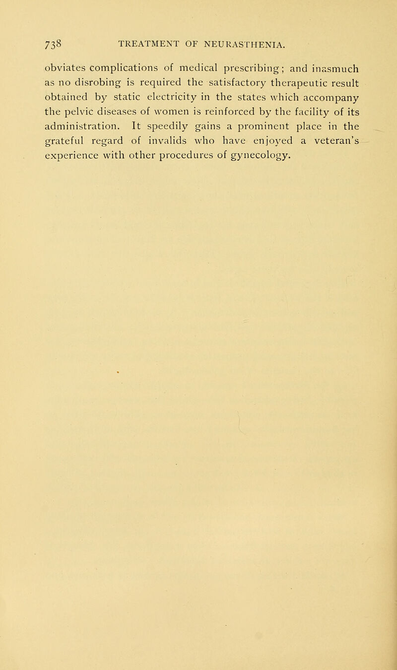 obviates complications of medical prescribing; and inasmuch as no disrobing is required the satisfactory therapeutic result obtained by static electricity in the states which accompany the pelvic diseases of women is reinforced by the facility of its administration. It speedily gains a prominent place in the grateful regard of invalids who have enjoyed a veteran's experience with other procedures of gynecology.