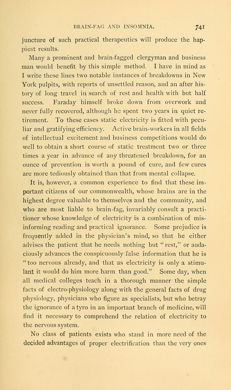 juncture of such practical therapeutics will produce the hap- piest results. Many a prominent and brain-fagged clergyman and business man would benefit by this simple method. I have in mind as I write these lines two notable instances of breakdowns in New York pulpits, with reports of unsettled reason, and an after his- tory of long travel in search of rest and health with but half success. Faraday himself broke down from overwork and never fully recovered, although he spent two years in quiet re- tirement. To these cases static electricity is fitted with pecu- liar and gratifying efficiency. Active brain-workers in all fields of intellectual excitement and business competitions would do well to obtain a short course of static treatment two or three times a year in advance of any threatened breakdown, for an ounce of prevention is worth a pound of cure, and few cures are more tediously obtained than that from mental collapse. It is, however, a common experience to find that these im- portant citizens of our commonwealth, whose brains are in the highest degree valuable to themselves and the community, and who are most liable to brain-fag, invariably consult a practi- tioner whose knowledge of electricity is a combination of mis- informing reading and practical ignorance. Some prejudice is frequently added in the physician's mind, so that he either advises the patient that he needs nothing but  rest, or auda- ciously advances the conspicuously false information that he is  too nervous already, and that as electricity is only a stimu- lant it would do him more harm than good. Some day, when all medical colleges teach in a thorough manner the simple facts of electro-physiology along with the general facts of drug physiology, physicians who figure as specialists, but who betray the ignorance of a tyro in an important branch of medicine, will find it necessary to comprehend the relation of electricity to the nervous system. No class of patients exists who stand in more need of the decided advantages of proper electrification than the very ones-