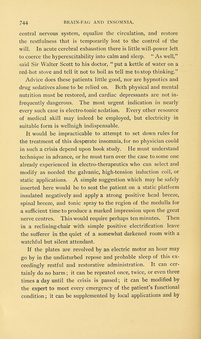 central nervous system, equalize the circulation, and restore the restfulness that is temporarily lost to the control of the will. In acute cerebral exhaustion there is little will-power left to coerce the hyperexcitability into calm and sleep.  As well, said Sir Walter Scott to his doctor,  put a kettle of water on a red-hot stove and tell it not to boil as tell me to stop thinking. Advice does these patients little good, nor are hypnotics and drug sedatives alone to be relied on. Both physical and mental nutrition must be restored, and cardiac depressants are not in- frequently dangerous. The most urgent indication in nearly every such case is electro-tonic sedation. Every other resource of medical skill may indeed be employed, but electricity in suitable form is wellnigh indispensable. It would be impracticable to attempt to set down rules for the treatment of this desperate insomnia, for no physician could in such a crisis depend upon book study. He must understand technique in advance, or he must turn over the case to some one already experienced in electro-therapeutics who can select and modify as needed the galvanic, high-tension induction coil, or static applications. A simple suggestion which may be safely inserted here would be to seat the patient on a static platform insulated negatively and apply a strong positive head breeze, spinal breeze, and tonic spray to the region of the medulla for a sufficient time to produce a marked impression upon the great nerve centres. This would require perhaps ten minutes. Then in a reclining-chair with simple positive electrification leave the sufferer in the quiet of a somewhat darkened room with a watchful but silent attendant. If the plates are revolved by an electric motor an hour may go by in the undisturbed repose and probable sleep of this ex- ceedingly restful and restorative administration. It can cer- tainly do no harm ; it can be repeated once, twice, or even three times a day until the crisis is passed; it can be modified by the expert to meet every emergency of the patient's functional condition; it can be supplemented by local applications and by