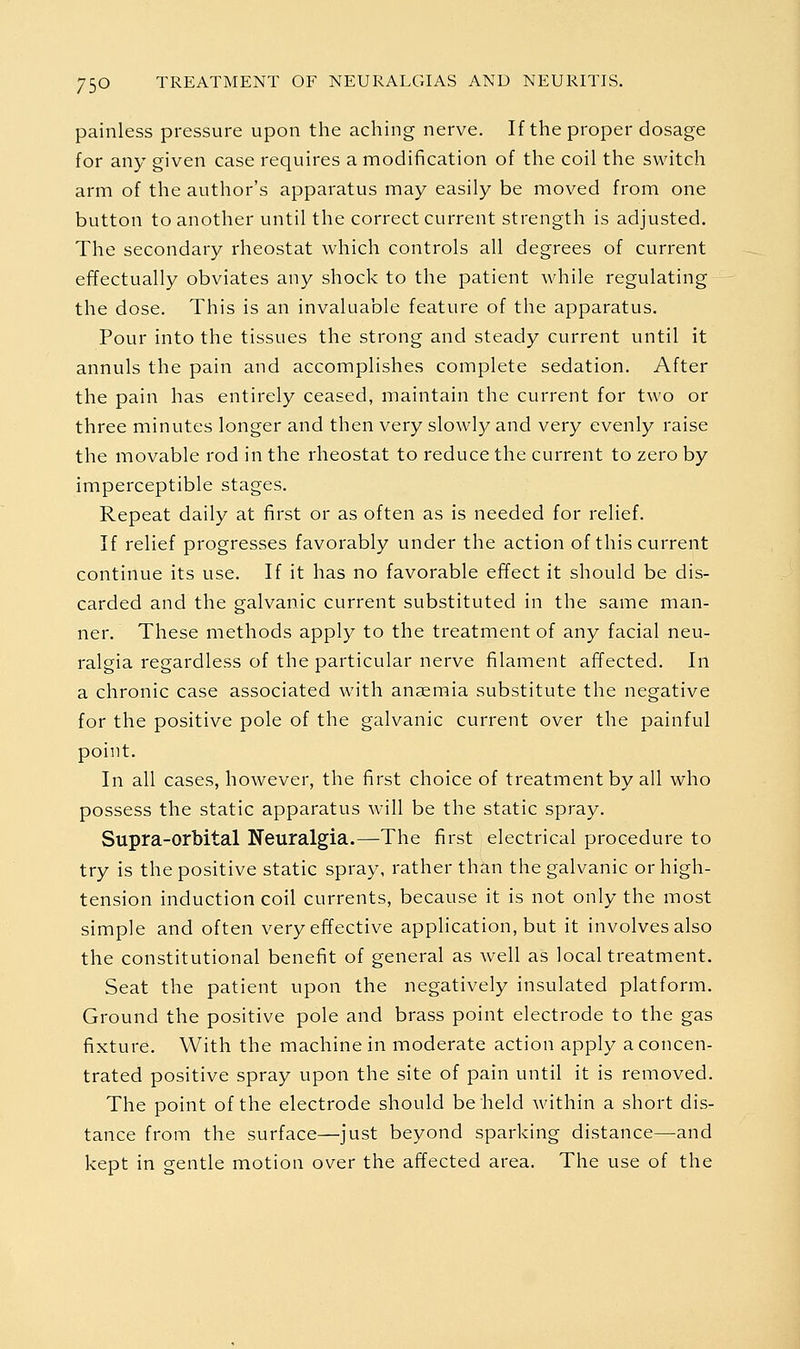 painless pressure upon the aching nerve. If the proper dosage for any given case requires a modification of the coil the switch arm of the author's apparatus may easily be moved from one button to another until the correct current strength is adjusted. The secondary rheostat which controls all degrees of current effectually obviates any shock to the patient while regulating the dose. This is an invaluable feature of the apparatus. Pour into the tissues the strong and steady current until it annuls the pain and accomplishes complete sedation. After the pain has entirely ceased, maintain the current for two or three minutes longer and then very slowly and very evenly raise the movable rod in the rheostat to reduce the current to zero by imperceptible stages. Repeat daily at first or as often as is needed for relief. If relief progresses favorably under the action of this current continue its use. If it has no favorable effect it should be dis- carded and the galvanic current substituted in the same man- ner. These methods apply to the treatment of any facial neu- ralgia regardless of the particular nerve filament afTected. In a chronic case associated with anaemia substitute the negative for the positive pole of the galvanic current over the painful point. In all cases, however, the first choice of treatment by all who possess the static apparatus will be the static spray. Supra-orbital Neuralgia.—The first electrical procedure to try is the positive static spray, rather than the galvanic or high- tension induction coil currents, because it is not only the most simple and often very effective application, but it involves also the constitutional benefit of general as well as local treatment. Seat the patient upon the negatively insulated platform. Ground the positive pole and brass point electrode to the gas fixture. With the machine in moderate action apply a concen- trated positive spray upon the site of pain until it is removed. The point of the electrode should beheld within a short dis- tance from the surface—just beyond sparking distance—and kept in gentle motion over the affected area. The use of the