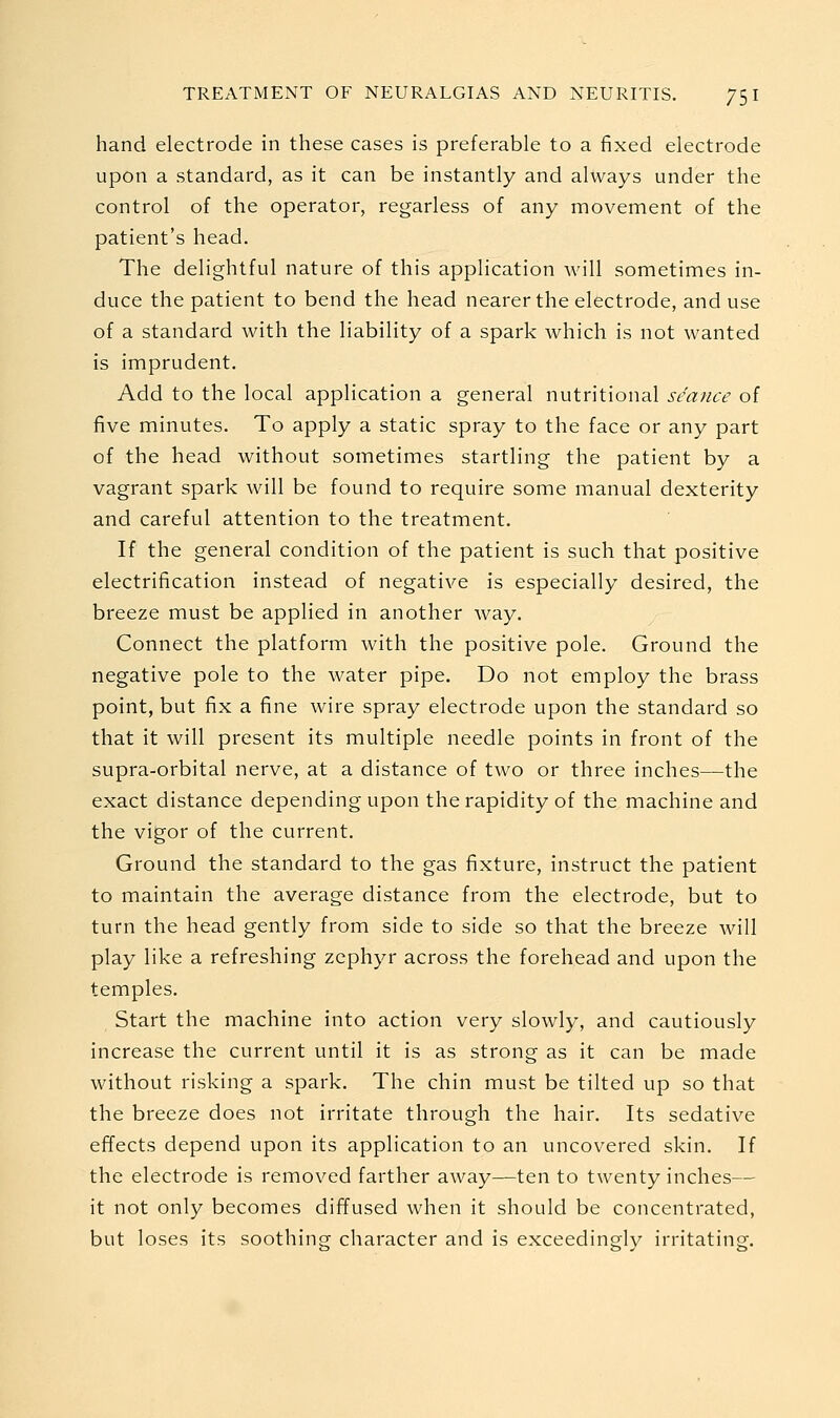 hand electrode in these cases is preferable to a fixed electrode upon a standard, as it can be instantly and always under the control of the operator, regarless of any movement of the patient's head. The delightful nature of this application will sometimes in- duce the patient to bend the head nearer the electrode, and use of a standard with the liability of a spark which is not wanted is imprudent. Add to the local application a general nutritional seance of five minutes. To apply a static spray to the face or any part of the head without sometimes startling the patient by a vagrant spark will be found to require some manual dexterity and careful attention to the treatment. If the general condition of the patient is such that positive electrification instead of negative is especially desired, the breeze must be applied in another way. Connect the platform with the positive pole. Ground the negative pole to the water pipe. Do not employ the brass point, but fix a fine wire spray electrode upon the standard so that it will present its multiple needle points in front of the supra-orbital nerve, at a distance of two or three inches—the exact distance depending upon the rapidity of the machine and the vigor of the current. Ground the standard to the gas fixture, instruct the patient to maintain the average distance from the electrode, but to turn the head gently from side to side so that the breeze will play like a refreshing zephyr across the forehead and upon the temples. Start the machine into action very slowly, and cautiously increase the current until it is as strong as it can be made without risking a spark. The chin must be tilted up so that the breeze does not irritate through the hair. Its sedative effects depend upon its application to an uncovered skin. If the electrode is removed farther away—ten to twenty inches— it not only becomes diffused when it should be concentrated, but loses its soothing character and is exceedingly irritating.