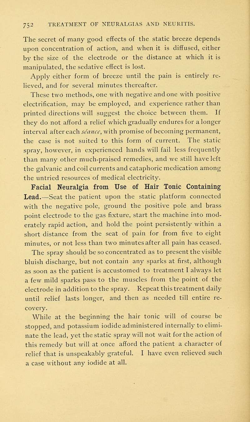 The secret of many good effects of the static breeze depends upon concentration of action, and when it is diffused, either by the size of the electrode or the distance at which it is manipulated, the sedative effect is lost. Apply either form of breeze until the pain is entirely re- lieved, and for several minutes thereafter. These two methods, one with negative and one with positive electrification, may be employed, and experience rather than printed directions will suggest the choice between them. If they do not afford a relief which gradually endures for a longer interval after each .y/rt;/<:^, with promise of becoming permanent, the case is not suited to this form of current. The static spray, however, in experienced hands will fail less frequently than many other much-praised remedies, and we still have left the galvanic and coil currents and cataphoric medication among the untried resources of medical electricity. Facial Neuralgia from Use of Hair Tonic Containing Lead.—Seat the patient upon the static platform connected with the negative pole, ground the positive pole and brass point electrode to the gas fixture, start the machine into mod- erately rapid action, and hold the point persistently within a short distance from the seat of pain for from five to eight minutes, or not less than two minutes after all pain has ceased. The spray should be so concentrated as to present the visible bluish discharge, but not contain any sparks at first, although as soon as the patient is accustomed to treatment I always let a few mild sparks pass to the muscles from the point of the electrode in addition to the spray. Repeat this treatment daily until relief lasts longer, and then as needed till entire re- covery. While at the beginning the hair tonic will of course be stopped, and potassium iodide administered internally to elimi- nate the lead, yet the static spray will not wait for the action of this remedy but will at once afford the patient a character of relief that is unspeakably grateful. I have even relieved such a case without any iodide at all.