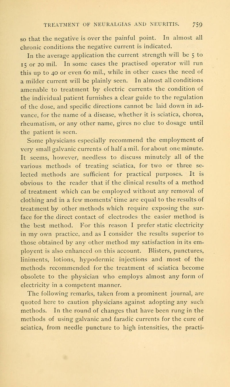 SO that the negative is over the painful point. In almost all chronic conditions the negative current is indicated. In the average application the current strength will be 5 to 15 or 20 mil. In some cases the practised operator will run this up to 40 or even 60 mil., while in other cases the need of a milder current will be plainly seen. In almost all conditions amenable to treatment by electric currents the condition of the individual patient furnishes a clear guide to the regulation of the dose, and specific directions cannot be laid down in ad- vance, for the name of a disease, whether it is sciatica, chorea, rheumatism, or any other name, gives no clue to dosage until the patient is seen. Some physicians especially recommend the employment of very small galvanic currents of half a mil. for about one minute. It seems, however, needless to discuss minutely all of the various methods of treating sciatica, for two or three se- lected methods are sufBcient for practical purposes. It is obvious to the reader that if the clinical results of a method of treatment which can be employed without any removal of clothing and in a few moments' time are equal to the results of treatment by other methods which require exposing the sur- face for the direct contact of electrodes the easier method is the best method. For this reason I prefer static electricity in my own practice, and as I consider the results superior to those obtained by any other method my satisfaction in its em- ployent is also enhanced on this account. Blisters, punctures, liniments, lotions, hypodermic injections and most of the methods recommended for the treatment of sciatica become obsolete to the physician who employs almost any form of electricity in a competent manner. The following remarks, taken from a prominent journal, are quoted here to caution physicians against adopting any such methods. In the round of changes that have been rung in the methods of using galvanic and faradic currents for the cure of sciatica, from needle puncture to high intensities, the practi-