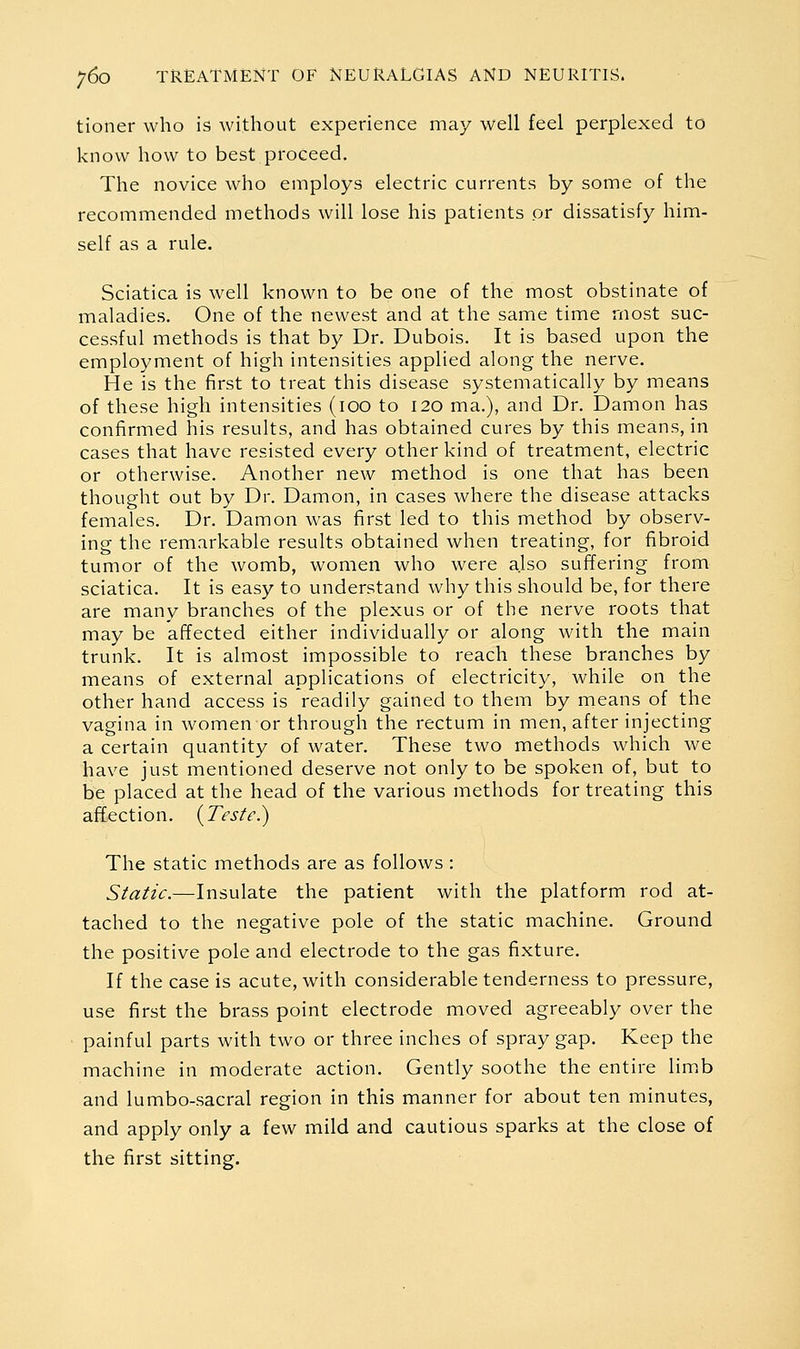 tioner who is without experience may well feel perplexed to know how to best proceed. The novice who employs electric currents by some of the recommended methods will lose his patients or dissatisfy him- self as a rule. Sciatica is well known to be one of the most obstinate of maladies. One of the newest and at the same time most suc- cessful methods is that by Dr. Dubois. It is based upon the employment of high intensities applied along the nerve. He is the first to treat this disease systematically by means of these high intensities (100 to 120 ma.), and Dr. Damon has confirmed his results, and has obtained cures by this means, in cases that have resisted every other kind of treatment, electric or otherwise. Another new method is one that has been thought out by Dr. Damon, in cases where the disease attacks females. Dr. Damon was first led to this method by observ- ing the remarkable results obtained when treating, for fibroid tumor of the womb, women who were also suffering from sciatica. It is easy to understand why this should be, for there are many branches of the plexus or of the nerve roots that may be affected either individually or along with the main trunk. It is almost impossible to reach these branches by means of external applications of electricity, while on the other hand access is readily gained to them by means of the vagina in women or through the rectum in men, after injecting a certain quantity of water. These two methods which we have just mentioned deserve not only to be spoken of, but to be placed at the head of the various methods for treating this affection. {Teste.) The static methods are as follows : Static.—Insulate the patient with the platform rod at- tached to the negative pole of the static machine. Ground the positive pole and electrode to the gas fixture. If the case is acute, with considerable tenderness to pressure, use first the brass point electrode moved agreeably over the • painful parts with two or three inches of spray gap. Keep the machine in moderate action. Gently soothe the entire limb and lumbo-sacral region in this manner for about ten minutes, and apply only a few mild and cautious sparks at the close of the first sitting.