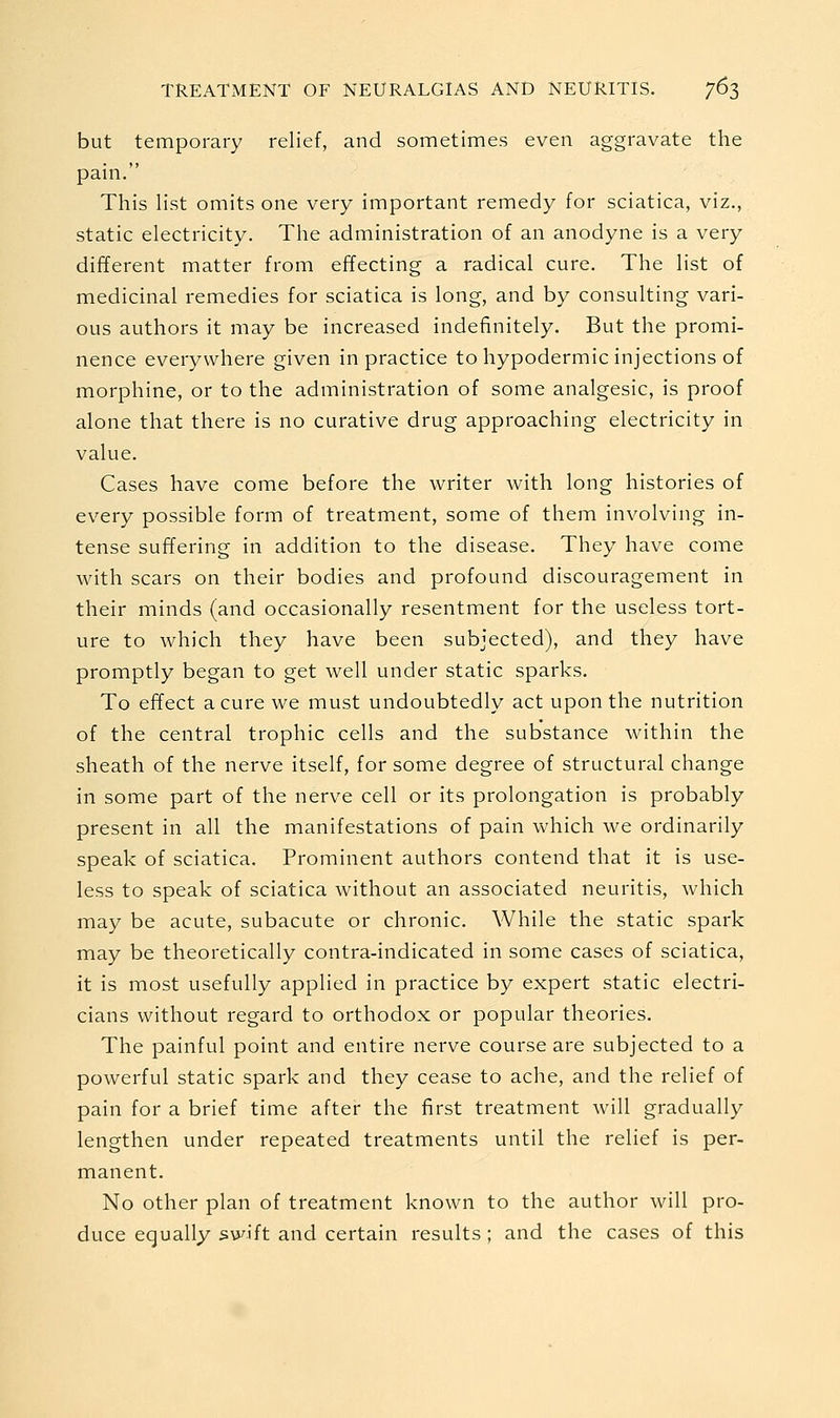 but temporary relief, and sometimes even aggravate the pain. This list omits one very important remedy for sciatica, viz., static electricity. The administration of an anodyne is a very different matter from effecting a radical cure. The list of medicinal remedies for sciatica is long, and by consulting vari- ous authors it may be increased indefinitely. But the promi- nence everywhere given in practice to hypodermic injections of morphine, or to the administration of some analgesic, is proof alone that there is no curative drug approaching electricity in value. Cases have come before the writer with long histories of every possible form of treatment, some of them involving in- tense suffering in addition to the disease. They have come with scars on their bodies and profound discouragement in their minds (and occasionally resentment for the useless tort- ure to which they have been subjected), and they have promptly began to get well under static sparks. To effect a cure we must undoubtedly act upon the nutrition of the central trophic cells and the substance within the sheath of the nerve itself, for some degree of structural change in some part of the nerve cell or its prolongation is probably present in all the manifestations of pain which we ordinarily speak of sciatica. Prominent authors contend that it is use- less to speak of sciatica without an associated neuritis, which may be acute, subacute or chronic. While the static spark may be theoretically contra-indicated in some cases of sciatica, it is most usefully applied in practice by expert static electri- cians without regard to orthodox or popular theories. The painful point and entire nerve course are subjected to a powerful static spark and they cease to ache, and the relief of pain for a brief time after the first treatment will gradually lengthen under repeated treatments until the relief is per- manent. No other plan of treatment known to the author will pro- duce equally swift and certain results ; and the cases of this