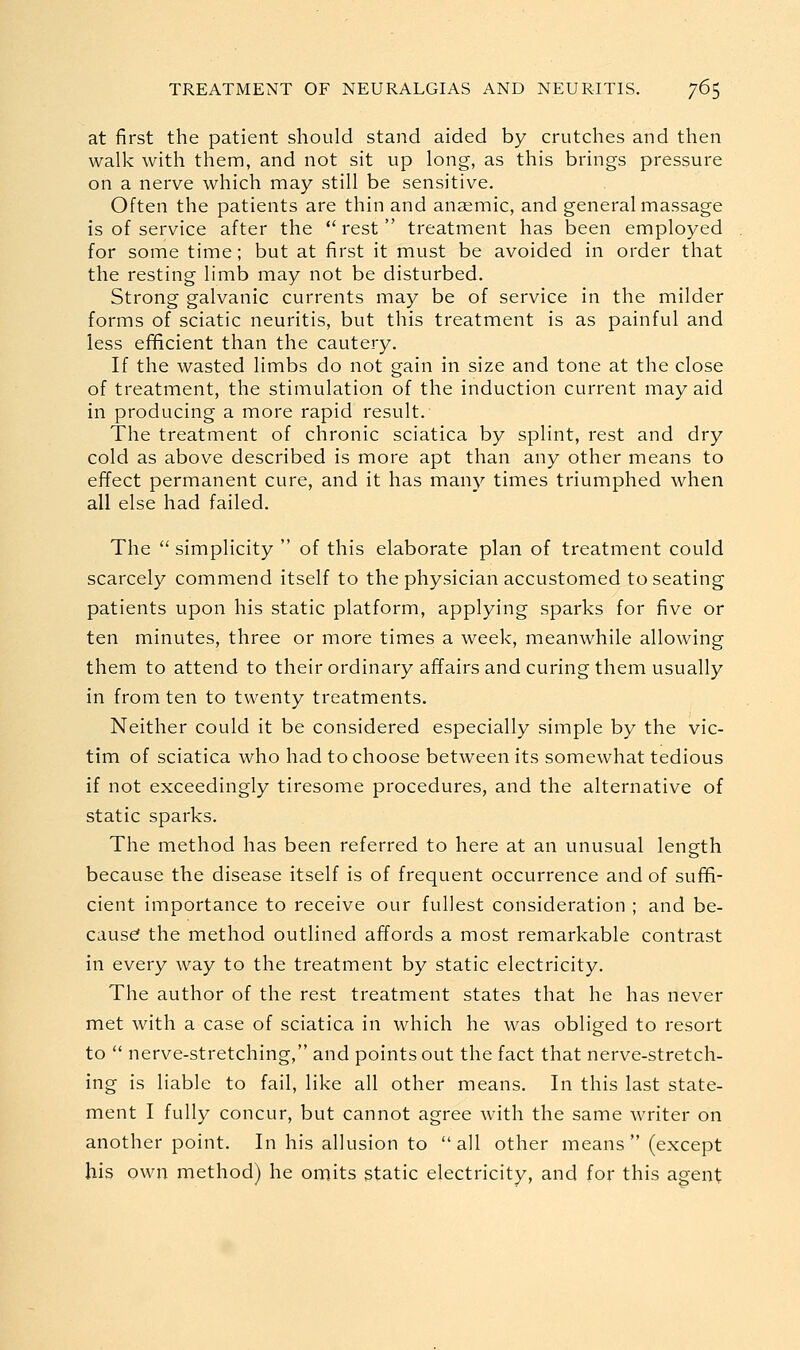 at first the patient should stand aided by crutches and then walk with them, and not sit up long, as this brings pressure on a nerve which may still be sensitive. Often the patients are thin and anaemic, and general massage is of service after the  rest  treatment has been employed for some time; but at first it must be avoided in order that the resting limb may not be disturbed. Strong galvanic currents may be of service in the milder forms of sciatic neuritis, but this treatment is as painful and less efificient than the cautery. If the wasted limbs do not gain in size and tone at the close of treatment, the stimulation of the induction current may aid in producing a more rapid result. The treatment of chronic sciatica by splint, rest and dry cold as above described is more apt than any other means to effect permanent cure, and it has many times triumphed when all else had failed. The  simplicity  of this elaborate plan of treatment could scarcely commend itself to the physician accustomed to seating patients upon his static platform, applying sparks for five or ten minutes, three or more times a week, meanwhile allowing them to attend to their ordinary affairs and curing them usually in from ten to twenty treatments. Neither could it be considered especially simple by the vic- tim of sciatica who had to choose between its somewhat tedious if not exceedingly tiresome procedures, and the alternative of static sparks. The method has been referred to here at an unusual length because the disease itself is of frequent occurrence and of sufifi- cient importance to receive our fullest consideration ; and be- cause the method outlined affords a most remarkable contrast in every way to the treatment by static electricity. The author of the rest treatment states that he has never met with a case of sciatica in which he was obliged to resort to  nerve-stretching, and points out the fact that nerve-stretch- ing is liable to fail, like all other means. In this last state- ment I fully concur, but cannot agree with the same writer on another point. In his allusion to all other means  (except his own method) he omits static electricity, and for this agent