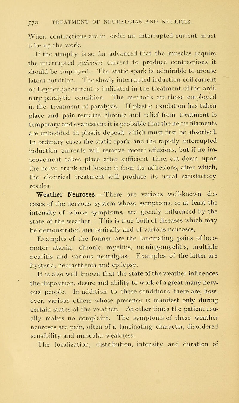 When contractions are in order an interrupted current must take up the work. If the atrophy is so far advanced that the muscles require the interrupted galvanic current to produce contractions it should be employed. The static spark is admirable to arouse latent nutrition. The slowly interrupted induction coil current or Leyden-jar current is indicated in the treatment of the ordi- nary paralytic condition. The methods are those employed in the treatment of paralysis. If plastic exudation has taken place and pain remains chronic and relief from treatment is temporary and evanescent it is probable that the nerve filaments are imbedded in plastic deposit which must first be absorbed. In ordinary cases the static spark and the rapidly interrupted induction currents will remove recent effusions, but if no im- provement takes place after sufficient time, cut down upon the nerve trunk and loosen it from its adhesions, after which, the electrical treatment will produce its usual satisfactory results. Weather Neuroses.—There are various well-known dis- eases of the nervous system whose symptoms, or at least the intensity of whose symptoms, are greatly influenced by the state of the weather. This is true both of diseases which may be demonstrated anatomically and of various neuroses. Examples of the former are the lancinating pains of loco- motor ataxia, chronic myelitis, meningomyelitis, multiple neuritis and various neuralgias. Examples of the latter are hysteria, neurasthenia and epilepsy. It is also well known that the stateof the weather influences the disposition, desire and ability to work of a great many nerv- ous people. In addition to these conditions there are, how- ever, various others whose presence is manifest only during certain states of the weather. At other times the patient usu- ally makes no complaint. The symptoms of these weather neuroses are pain, often of a lancinating character, disordered sensibility and muscular weakness. The localization, distribution, intensity and duration of