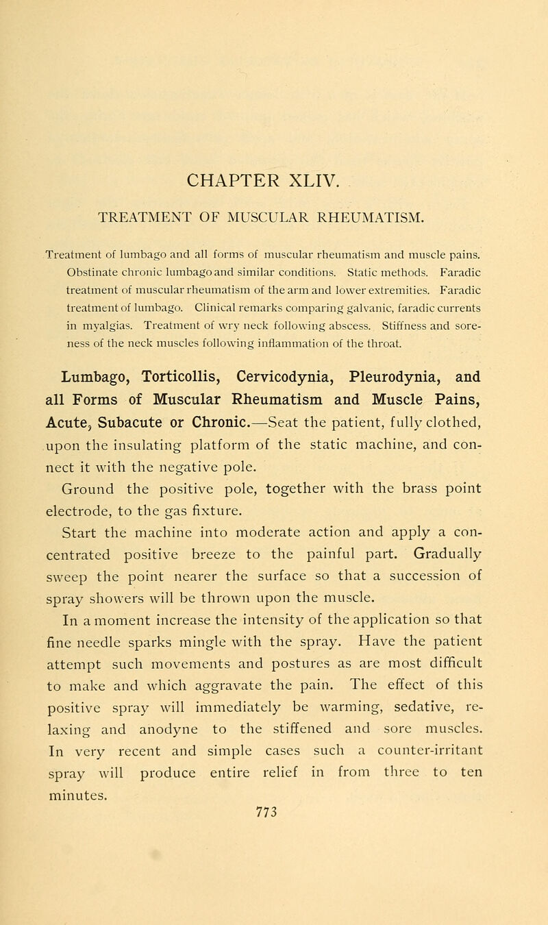 CHAPTER XLIV. TREATMENT OF MUSCULAR RHEUMATISM. Treatment of lumbago and all forms of muscular rheumatism and muscle pains. Obstinate chronic lumbago and similar conditions. Static methods. Faradic treatment of muscular rheumatism of the arm and lower extremities. Faradic treatment of lumbago. Clinical remai-ks comparing galvanic, faradic currents in myalgias. Treatment of wry neck following abscess. Stiffness and sore- ness of the neck muscles following inflammation of the throat. Lumbago, Torticollis, Cervicodynia, Pleurodynia, and all Forms of Muscular Rheumatism and Muscle Pains, Acute, Subacute or Chronic.—Seat the patient, fully clothed, upon the insulating platform of the static machine, and con- nect it with the negative pole. Ground the positive pole, together with the brass point electrode, to the gas fixture. Start the machine into moderate action and apply a con- centrated positive breeze to the painful part. Gradually sweep the point nearer the surface so that a succession of spray showers will be thrown upon the muscle. In a moment increase the intensity of the appHcation so that fine needle sparks mingle with the spray. Have the patient attempt such movements and postures as are most difficult to make and which aggravate the pain. The effect of this positive spray will immediately be warming, sedative, re- laxing and anodyne to the stiffened and sore muscles. In very recent and simple cases such a counter-irritant spray will produce entire relief in from three to ten minutes.