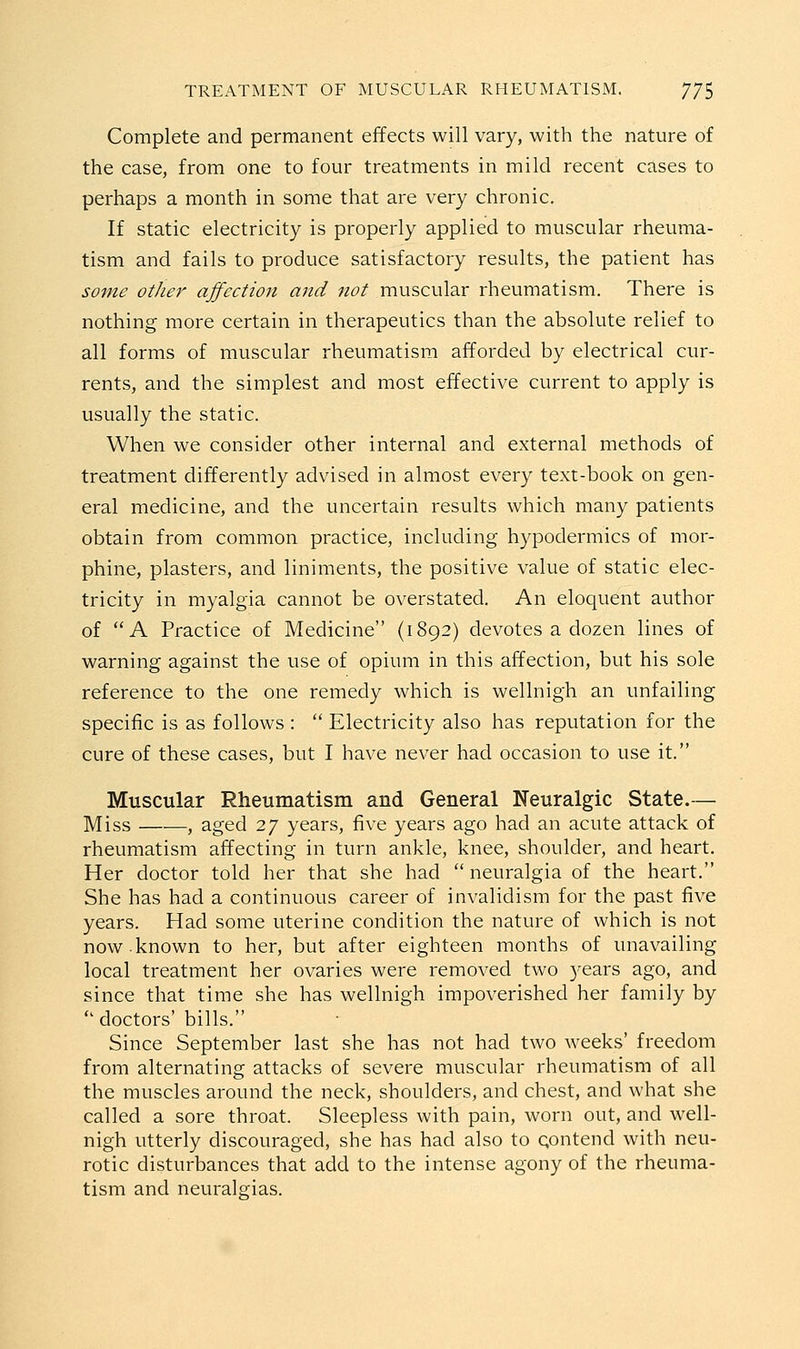 Complete and permanent effects will vary, with the nature of the case, from one to four treatments in mild recent cases to perhaps a month in some that are very chronic. If static electricity is properly applied to muscular rheuma- tism and fails to produce satisfactory results, the patient has some other ajfection and not muscular rheumatism. There is nothing more certain in therapeutics than the absolute relief to all forms of muscular rheumatism afforded by electrical cur- rents, and the simplest and most effective current to apply is usually the static. When we consider other internal and external methods of treatment differently advised in almost every text-book on gen- eral medicine, and the uncertain results which many patients obtain from common practice, including hypodermics of mor- phine, plasters, and liniments, the positive value of static elec- tricity in myalgia cannot be overstated. An eloquent author of A Practice of Medicine (1892) devotes a dozen lines of warning against the use of opium in this affection, but his sole reference to the one remedy which is wellnigh an unfailing specific is as follows :  Electricity also has reputation for the cure of these cases, but I have never had occasion to use it. Muscular Rheumatism and General Neuralgic State.— Miss —•—, aged 27 years, five years ago had an acute attack of rheumatism affecting in turn ankle, knee, shoulder, and heart. Her doctor told her that she had  neuralgia of the heart. She has had a continuous career of invalidism for the past five years. Had some uterine condition the nature of which is not now.known to her, but after eighteen months of unavailing local treatment her ovaries were removed two years ago, and since that time she has wellnigh impoverished her family by *' doctors' bills. Since September last she has not had two weeks' freedom from alternating attacks of severe muscular rheumatism of all the muscles around the neck, shoulders, and chest, and what she called a sore throat. Sleepless with pain, worn out, and well- nigh utterly discouraged, she has had also to qontend with neu- rotic disturbances that add to the intense agony of the rheuma- tism and neuralgias.