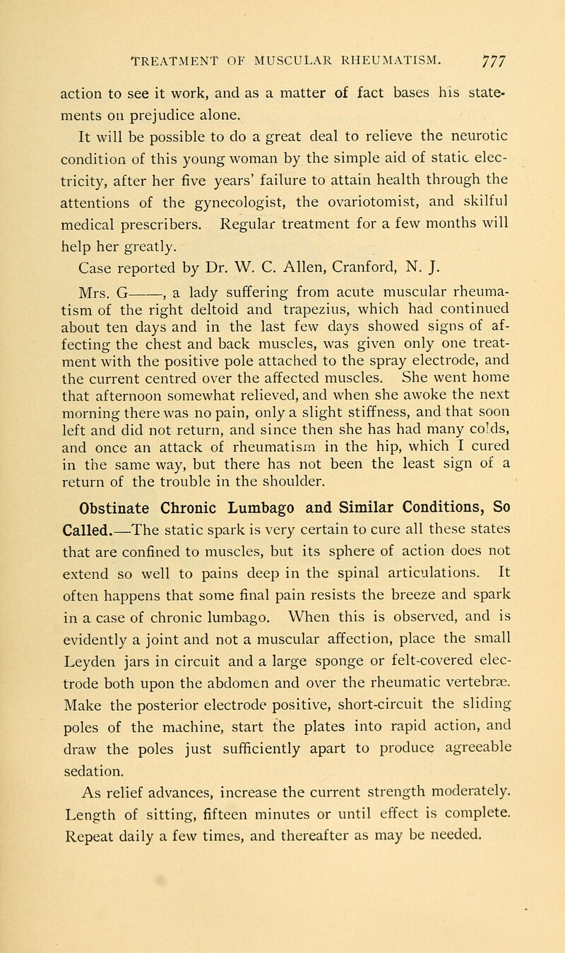 action to see it work, and as a matter of fact bases his state- ments on prejudice alone. It will be possible to do a great deal to relieve the neurotic condition of this young woman by the simple aid of static elec- tricity, after her five years' failure to attain health through the attentions of the gynecologist, the ovariotomist, and skilful medical prescribers. Regular treatment for a few months will help her greatly. Case reported by Dr. W. C. Allen, Cranford, N. J. Mrs. G , a lady suffering from acute muscular rheuma- tism of the right deltoid and trapezius, which had continued about ten days and in the last few days showed signs of af- fecting the chest and back muscles, was given only one treat- ment with the positive pole attached to the spray electrode, and the current centred over the affected muscles. She went home that afternoon somewhat relieved, and when she awoke the next morning there was no pain, only a slight stiffness, and that soon left and did not return, and since then she has had many colds, and once an attack of rheumatism in the hip, which I cured in the same way, but there has not been the least sign of a return of the trouble in the shoulder. Obstinate Chronic Lumbago and Similar Conditions, So Called.—The static spark is very certain to cure all these states that are confined to muscles, but its sphere of action does not extend so well to pains deep in the spinal articulations. It often happens that some final pain resists the breeze and spark in a case of chronic lumbago. When this is observed, and is evidently a joint and not a muscular affection, place the small Leyden jars in circuit and a large sponge or felt-covered elec- trode both upon the abdomen and over the rheumatic vertebrae. Make the posterior electrode positive, short-circuit the sliding poles of the machine, start the plates into rapid action, and draw the poles just sufficiently apart to produce agreeable sedation. As relief advances, increase the current strength moderately. Length of sitting, fifteen minutes or until effect is complete. Repeat daily a few times, and thereafter as may be needed.