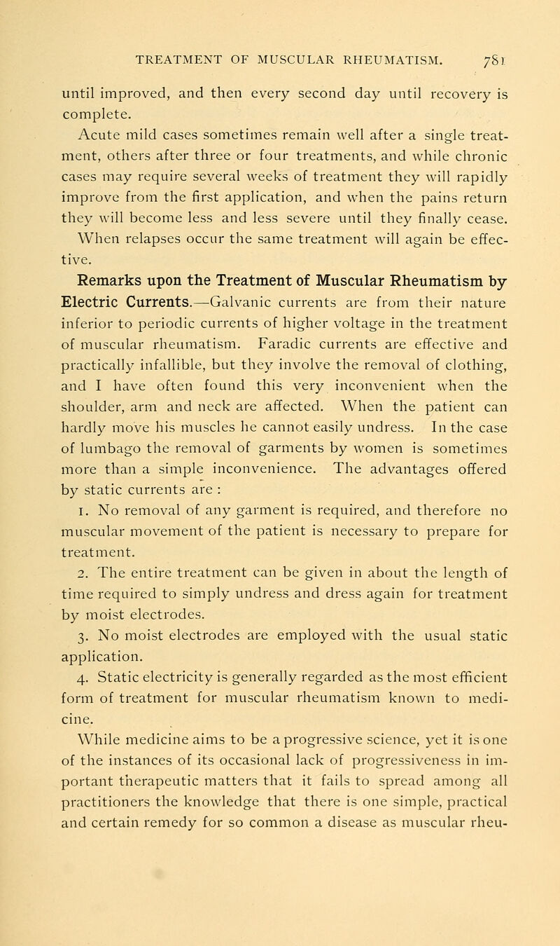 until improved, and then every second day until recovery is complete. Acute mild cases sometimes remain well after a single treat- ment, others after three or four treatments, and while chronic cases may require several weeks of treatment they will rapidly improve from the first application, and when the pains return they will become less and less severe until they finally cease. When relapses occur the same treatment will again be effec- tive. Remarks upon the Treatment of Muscular Rheumatism by- Electric Currents.—Galvanic currents are from their nature inferior to periodic currents of higher voltage in the treatment of muscular rheumatism. Faradic currents are effective and practically infallible, but they involve the removal of clothing, and I have often found this very inconvenient when the shoulder, arm and neck are affected. When the patient can hardly move his muscles he cannot easily undress. In the case of lumbago the removal of garments by women is sometimes more than a simple inconvenience. The advantages offered by static currents are : 1. No removal of any garment is required, and therefore no muscular movement of the patient is necessary to prepare for treatment. 2. The entire treatment can be given in about the length of time required to simply undress and dress again for treatment by moist electrodes. 3. No moist electrodes are employed with the usual static application. 4. Static electricity is generally regarded as the most efficient form of treatment for muscular rheumatism known to medi- cine. While medicine aims to be a progressive science, yet it is one of the instances of its occasional lack of progressiveness in im- portant therapeutic matters that it fails to spread among all practitioners the knowledge that there is one simple, practical and certain remedy for so common a disease as muscular rheu-