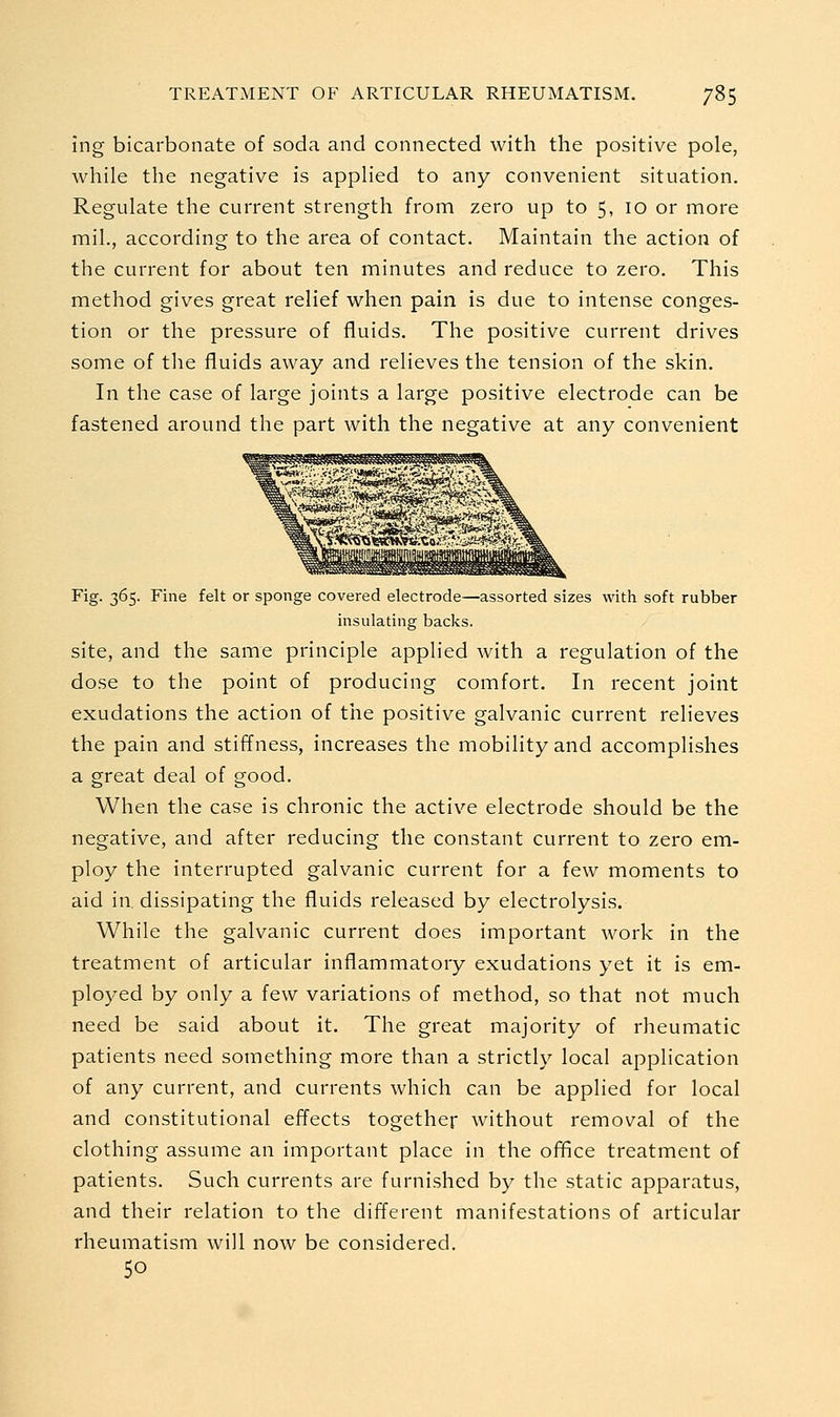 ing bicarbonate of soda and connected with the positive pole, while the negative is applied to any convenient situation. Regulate the current strength from zero up to 5, 10 or more mil., according to the area of contact. Maintain the action of the current for about ten minutes and reduce to zero. This method gives great relief when pain is due to intense conges- tion or the pressure of fluids. The positive current drives some of the fluids away and relieves the tension of the skin. In the case of large joints a large positive electrode can be fastened around the part with the negative at any convenient Fig. 365. Fine felt or sponge covered electrode—assorted sizes with soft rubber insulating backs. site, and the same principle applied with a regulation of the dose to the point of producing comfort. In recent joint exudations the action of the positive galvanic current relieves the pain and stiffness, increases the mobility and accomplishes a great deal of good. When the case is chronic the active electrode should be the negative, and after reducing the constant current to zero em- ploy the interrupted galvanic current for a few moments to aid in, dissipating the fluids released by electrolysis. While the galvanic current does important work in the treatment of articular inflammatory exudations yet it is em- plo3^ed by only a few variations of method, so that not much need be said about it. The great majority of rheumatic patients need something more than a strictly local application of any current, and currents which can be applied for local and constitutional efiects together without removal of the clothing assume an important place in the office treatment of patients. Such currents are furnished by the static apparatus, and their relation to the different manifestations of articular rheumatism will now be considered. 50