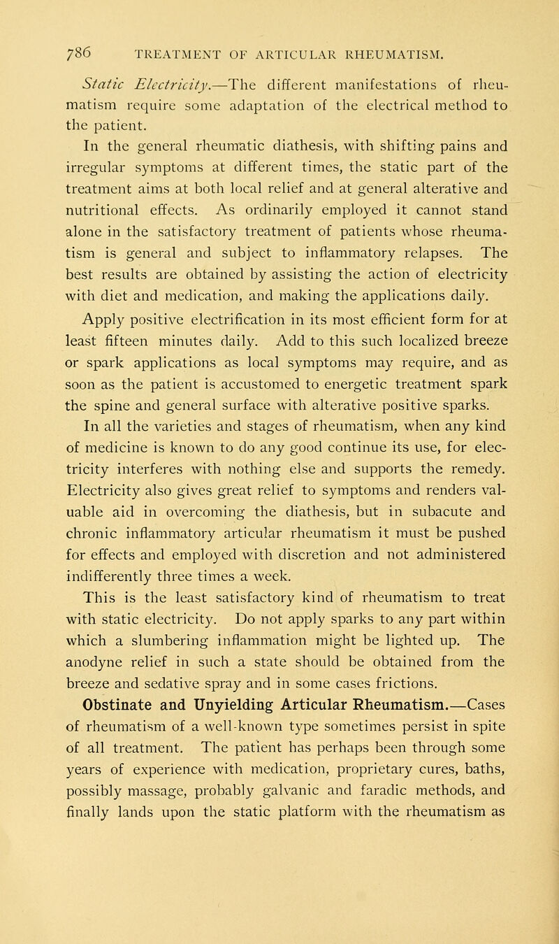 Static Electricity.—The different manifestations of rheu- matism require some adaptation of the electrical method to the patient. In the general rheumatic diathesis, with shifting pains and irregular symptoms at different times, the static part of the treatment aims at both local relief and at general alterative and nutritional effects. As ordinarily employed it cannot stand alone in the satisfactory treatment of patients whose rheuma- tism is general and subject to inflammatory relapses. The best results are obtained by assisting the action of electricity with diet and medication, and making the applications daily. Apply positive electrification in its most efficient form for at least fifteen minutes daily. Add to this such localized breeze or spark applications as local symptoms may require, and as soon as the patient is accustomed to energetic treatment spark the spine and general surface with alterative positive sparks. In all the varieties and stages of rheumatism, when any kind of medicine is known to do any good continue its use, for elec- tricity interferes with nothing else and supports the remedy. Electricity also gives great relief to symptoms and renders val- uable aid in overcoming the diathesis, but in subacute and chronic inflammatory articular rheumatism it must be pushed for effects and employed with discretion and not administered indifferently three times a week. This is the least satisfactory kind of rheumatism to treat with static electricity. Do not apply sparks to any part within which a slumbering inflammation might be lighted up. The anodyne relief in such a state should be obtained from the breeze and sedative spray and in some cases frictions. Obstinate and Unyielding Articular Rheumatism.—Cases of rheumatism of a well-known type sometimes persist in spite of all treatment. The patient has perhaps been through some years of experience with medication, proprietary cures, baths, possibly massage, probably galvanic and faradic methods, and finally lands upon the static platform with the rheumatism as