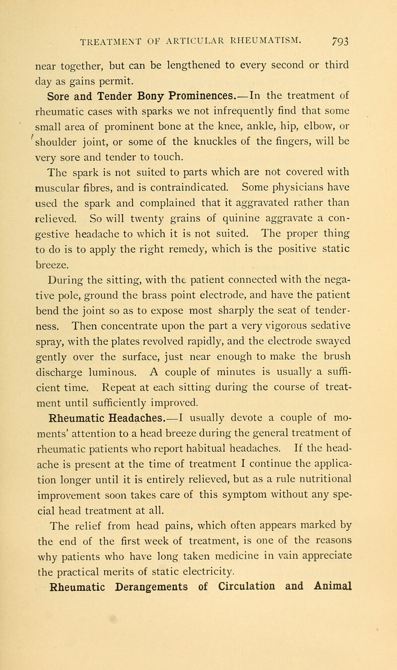 near together, but can be lengthened to every second or third day as gains permit. Sore and Tender Bony Prominences.—In the treatment of rheumatic cases with sparks we not infrequently find that some small area of prominent bone at the knee, ankle, hip, elbow, or shoulder joint, or some of the knuckles of the fingers, will be very sore and tender to touch. The spark is not suited to parts which are not covered with muscular fibres, and is contraindicated. Some physicians have used the spark and complained that it aggravated rather than relieved. So will twenty grains of quinine aggravate a con- gestive headache to which it is not suited. The proper thing to do is to apply the right remedy, which is the positive static breeze. During the sitting, with the patient connected with the nega- tive pole, ground the brass point electrode, and have the patient bend the joint so as to expose most sharply the seat of tender- ness. Then concentrate upon the part a very vigorous sedative spray, with the plates revolved rapidly, and the electrode swayed gently over the surface, just near enough to make the brush discharge luminous. A couple of minutes is usually a sufifi- cient time. Repeat at each sitting during the course of treat- ment until sufificiently improved. Rheumatic Headaches.—I usually devote a couple of mo- ments' attention to a head breeze during the general treatment of rheumatic patients who report habitual headaches. If the head- ache is present at the time of treatment I continue the applica- tion longer until it is entirely relieved, but as a rule nutritional improvement soon takes care of this symptom without any spe- cial head treatment at all. The relief from head pains, which often appears marked by the end of the first week of treatment, is one of the reasons why patients who have long taken medicine in vain appreciate the practical merits of static electricity. Rheumatic Derangements of Circulation and Animal