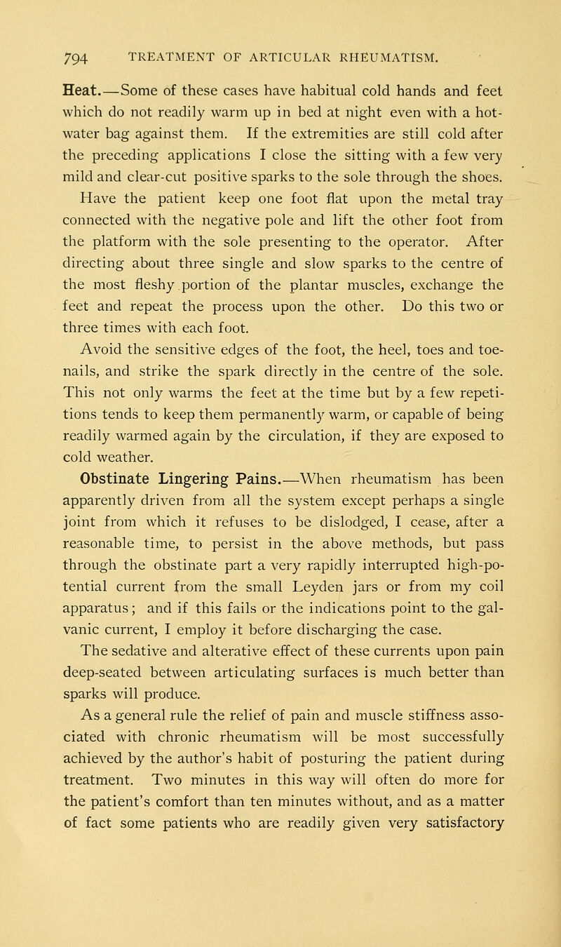 Heat.—Some of these cases have habitual cold hands and feet which do not readily warm up in bed at night even with a hot- water bag against them. If the extremities are still cold after the preceding applications I close the sitting with a few very mild and clear-cut positive sparks to the sole through the shoes. Have the patient keep one foot flat upon the metal tray connected with the negative pole and lift the other foot from the platform with the sole presenting to the operator. After directing about three single and slow sparks to the centre of the most fleshy portion of the plantar muscles, exchange the feet and repeat the process upon the other. Do this two or three times with each foot. Avoid the sensitive edges of the foot, the heel, toes and toe- nails, and strike the spark directly in the centre of the sole. This not only warms the feet at the time but by a few repeti- tions tends to keep them permanentl}^ warm, or capable of being readily warmed again by the circulation, if they are exposed to cold weather. Obstinate Lingering Pains.—When rheumatism has been apparently driven from all the system except perhaps a single joint from which it refuses to be dislodged, I cease, after a reasonable time, to persist in the above methods, but pass through the obstinate part a very rapidly interrupted high-po- tential current from the small Leyden jars or from my coil apparatus; and if this fails or the indications point to the gal- vanic current, I employ it before discharging the case. The sedative and alterative effect of these currents upon pain deep-seated between articulating surfaces is much better than sparks will produce. As a general rule the relief of pain and muscle stiffness asso- ciated with chronic rheumatism will be most successfully achieved by the author's habit of posturing the patient during treatment. Two minutes in this way will often do more for the patient's comfort than ten minutes without, and as a matter of fact some patients who are readily given very satisfactory