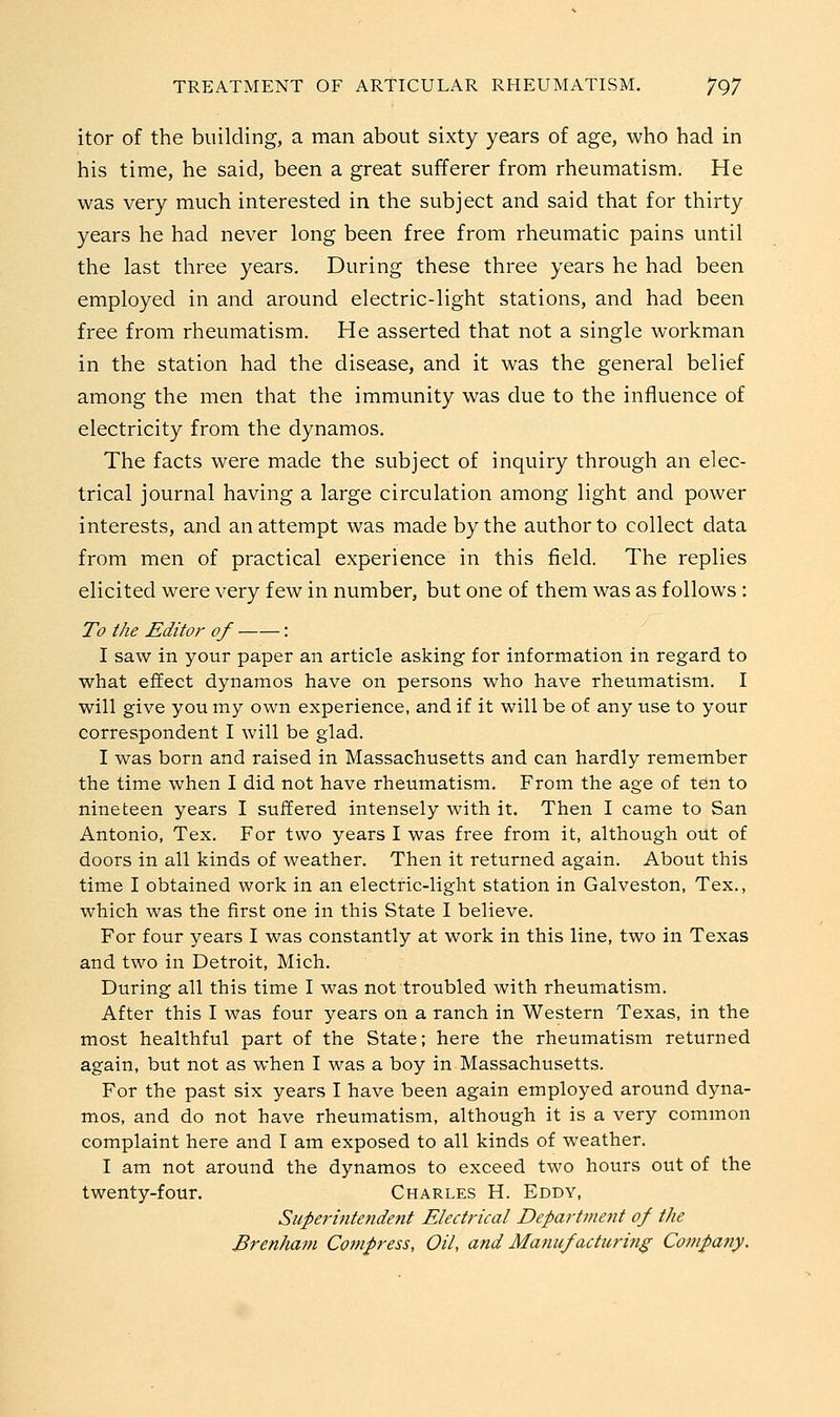 itor of the building, a man about sixty years of age, who had in his time, he said, been a great sufferer from rheumatism. He was very much interested in the subject and said that for thirty years he had never long been free from rheumatic pains until the last three years. During these three years he had been employed in and around electric-light stations, and had been free from rheumatism. He asserted that not a single workman in the station had the disease, and it was the general belief among the men that the immunity was due to the influence of electricity from the dynamos. The facts were made the subject of inquiry through an elec- trical journal having a large circulation among light and power interests, and an attempt was made by the author to collect data from men of practical experience in this field. The replies elicited were very few in number, but one of them was as follows : To the Editor of : I saw in your paper an article asking for information in regard to what effect dynamos have on persons who have rheumatism. I will give you my own experience, and if it will be of any use to your correspondent I will be glad. I was born and raised in Massachusetts and can hardly remember the time when I did not have rheumatism. From the age of ten to nineteen years I suffered intensely with it. Then I came to San Antonio, Tex. For two years I was free from it, although out of doors in all kinds of weather. Then it returned again. About this time I obtained work in an electric-light station in Galveston, Tex., which was the first one in this State I believe. For four years I was constantly at work in this line, two in Texas and two in Detroit, Mich. During all this time I was not troubled with rheumatism. After this I was four years on a ranch in Western Texas, in the most healthful part of the State; here the rheumatism returned again, but not as when I was a boy in Massachusetts. For the past six years I have been again employed around dyna- mos, and do not have rheumatism, although it is a very common complaint here and I am exposed to all kinds of weather. I am not around the dynamos to exceed two hours out of the twenty-four. Charles H. Eddy, Superintendent Electrical Department of the Brenham Compress, Oil, and Manufacturitig Company.