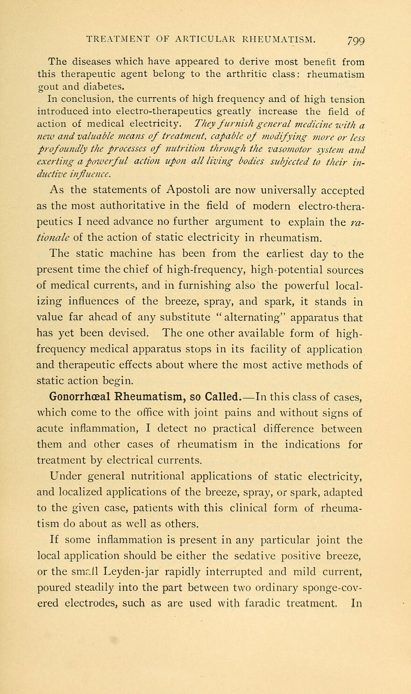 The diseases which have appeared to derive most benefit from this therapeutic agent belong to the arthritic class: rheumatism gout and diabetes. In conclusion, the currents of high frequency and of high tension introduced into electro-therapeutics greatly increase the field of action of medical electricity. They furnish general medicine tvith a new and valuable means of treatment, capable of tnodifying more or less profomidly the processes of nutrition through the vasomotor system atid exerting a powerful action upon all living bodies subjected to their in- ductive influence. As the statements of Apostoli are now universally accepted as the most authoritative in the field of modern electro-thera- peutics I need advance no further argument to explain the ;-«- tionale of the action of static electricity in rheumatism. The static machine has been from the earliest day to the present time the chief of high-frequency, high-potential sources of medical currents, and in furnishing also the powerful local- izing influences of the breeze, spray, and spark, it stands in value far ahead of any substitute  alternating apparatus that has yet been devised. The one other available form of high- frequency medical apparatus stops in its facility of application and therapeutic effects about where the most active methods of static action begin. Gonorrhceal Rheumatism, so Called.—In this class of cases, which come to the office with joint pains and without signs of acute inflammation, I detect no practical difference between them and other cases of rheumatism in the indications for treatment by electrical currents. Under general nutritional applications of static electricity, and localized applications of the breeze, spray, or spark, adapted to the given case, patients with this clinical form of rheuma- tism do about as well as others. If some inflammation is present in any particular joint the local application should be either the sedative positive breeze, or the smr.ll Leyden-jar rapidly interrupted and mild current, poured steadily into the part between two ordinary sponge-cov- ered electrodes^ such as are used with faradic treatment. In