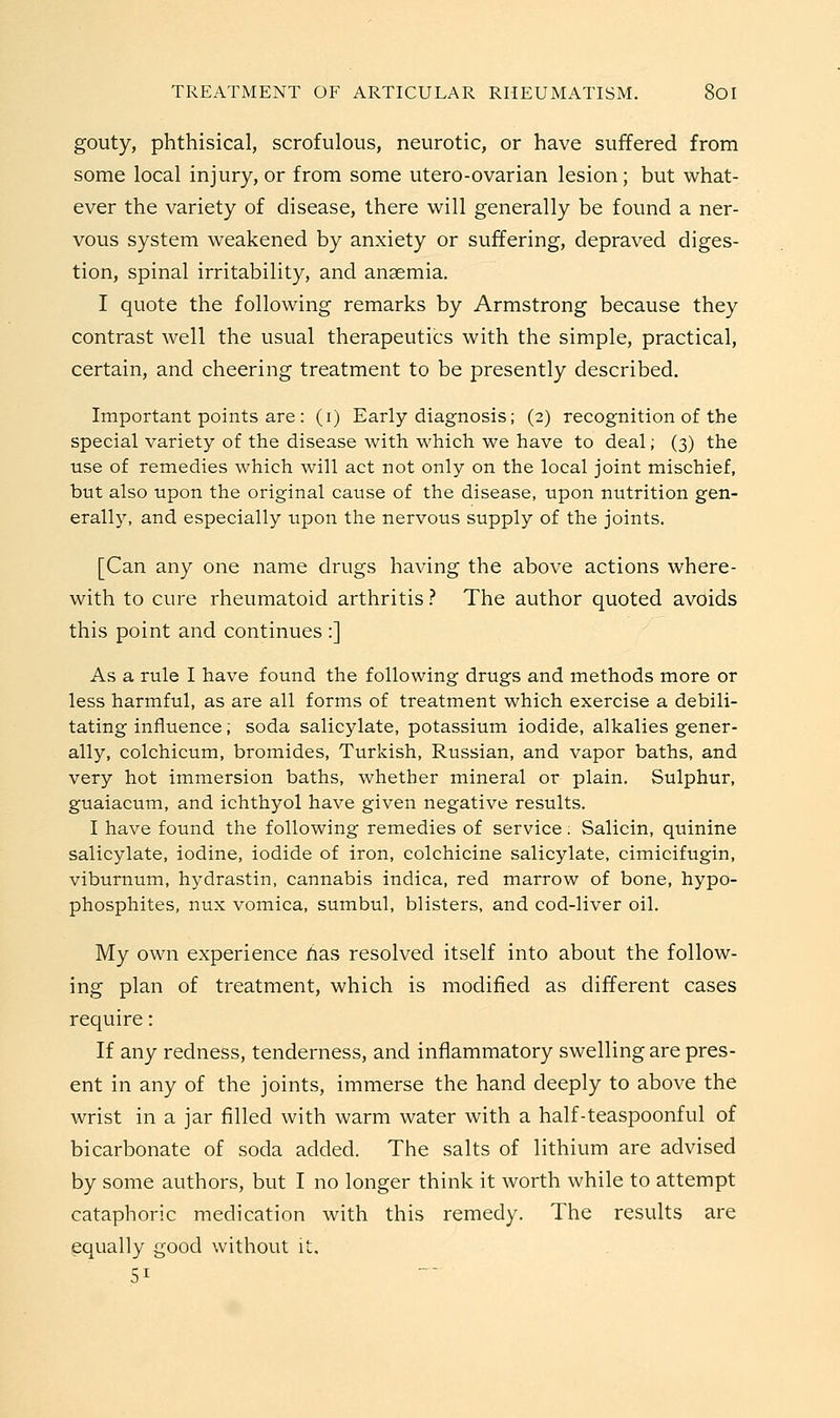 gouty, phthisical, scrofulous, neurotic, or have suffered from some local injury, or from some utero-ovarian lesion; but what- ever the variety of disease, there will generally be found a ner- vous system weakened by anxiety or suffering, depraved diges- tion, spinal irritability, and anaemia. I quote the following remarks by Armstrong because they contrast well the usual therapeutics with the simple, practical, certain, and cheering treatment to be presently described. Important points are : (i) Early diagnosis; (2) recognition of the special variety of the disease with which we have to deal; (3) the use of remedies which will act not only on the local joint mischief, but also upon the original cause of the disease, upon nutrition gen- erally, and especially upon the nervous supply of the joints. [Can any one name drugs having the above actions where- with to cure rheumatoid arthritis ? The author quoted avoids this point and continues :] As a rule I have found the following drugs and methods more or less harmful, as are all forms of treatment which exercise a debili- tating influence; soda salicylate, potassium iodide, alkalies gener- ally, colchicum, bromides, Turkish, Russian, and vapor baths, and very hot immersion baths, whether mineral or plain. Sulphur, guaiacum, and ichthyol have given negative results. I have found the following remedies of service. Salicin, quinine salicylate, iodine, iodide of iron, colchicine salicylate, cimicifugin, viburnum, hydrastin, cannabis indica, red marrow of bone, hypo- phosphites, nux vomica, sumbul, blisters, and cod-liver oil. My own experience has resolved itself into about the follow- ing plan of treatment, which is modified as different cases require: If any redness, tenderness, and inflammatory swelling are pres- ent in any of the joints, immerse the hand deeply to above the wrist in a jar filled with warm water with a half-teaspoonful of bicarbonate of soda added. The salts of lithium are advised by some authors, but I no longer think it worth while to attempt cataphoric medication with this remedy. The results are equally good without it. 51