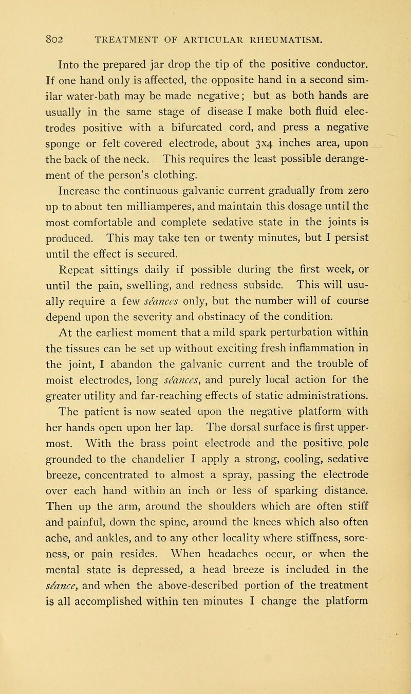 Into the prepared jar drop the tip of the positive conductor. If one hand only is affected, the opposite hand in a second sim- ilar water-bath may be made negative; but as both hands are usually in the same stage of disease I make both fluid elec- trodes positive with a bifurcated cord, and press a negative sponge or felt covered electrode, about 3x4 inches area, upon the back of the neck. This requires the least possible derange- ment of the person's clothing. Increase the continuous galvanic current gradually from zero up to about ten milliamperes, and maintain this dosage until the most comfortable and complete sedative state in the joints is produced. This may take ten or twenty minutes, but I persist until the effect is secured. Repeat sittings daily if possible during the first week, or until the pain, swelling, and redness subside. This will usu- ally require a few stances only, but the number will of course depend upon the severity and obstinacy of the condition. At the earliest moment that a mild spark perturbation within the tissues can be set up without exciting fresh inflammation in the joint, I abandon the galvanic current and the trouble of moist electrodes, long seances, and purely local action for the greater utility and far-reaching effects of static administrations. The patient is now seated upon the negative platform with her hands open upon her lap. The dorsal surface is first upper- most. With the brass point electrode and the positive pole grounded to the chandelier I apply a strong, cooling, sedative breeze, concentrated to almost a spray, passing the electrode over each hand within an inch or less of sparking distance. Then up the arm, around the shoulders which are often stiff and painful, down the spine, around the knees which also often ache, and ankles, and to any other locality where stiffness, sore- ness, or pain resides. When headaches occur, or when the mental state is depressed, a head breeze is included in the stance, and when the above-described portion of the treatment is all accomplished within ten minutes I change the platform
