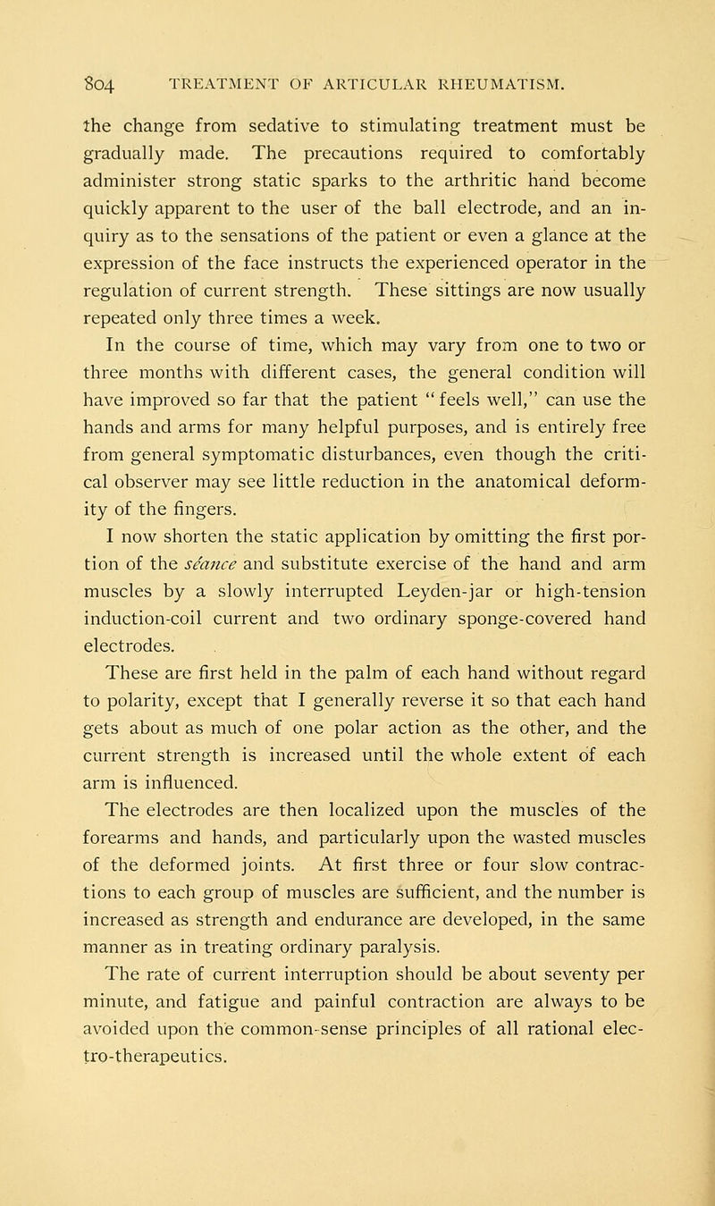 the change from sedative to stimulating treatment must be gradually made. The precautions required to comfortably administer strong static sparks to the arthritic hand become quickly apparent to the user of the ball electrode, and an in- quiry as to the sensations of the patient or even a glance at the expression of the face instructs the experienced operator in the regulation of current strength. These sittings are now usually repeated only three times a week. In the course of time, which may vary from one to two or three months with different cases, the general condition will have improved so far that the patient feels well, can use the hands and arms for many helpful purposes, and is entirely free from general symptomatic disturbances, even though the criti- cal observer may see little reduction in the anatomical deform- ity of the fingers. I now shorten the static application by omitting the first por- tion of the seance and substitute exercise of the hand and arm muscles by a slowly interrupted Leyden-jar or high-tension induction-coil current and two ordinary sponge-covered hand electrodes. These are first held in the palm of each hand without regard to polarity, except that I generally reverse it so that each hand gets about as much of one polar action as the other, and the current strength is increased until the whole extent of each arm is influenced. The electrodes are then localized upon the muscles of the forearms and hands, and particularly upon the wasted muscles of the deformed joints. At first three or four slow contrac- tions to each group of muscles are sufficient, and the number is increased as strength and endurance are developed, in the same manner as in treating ordinary paralysis. The rate of current interruption should be about seventy per minute, and fatigue and painful contraction are always to be avoided upon the common-sense principles of all rational elec- tro-therapeutics.