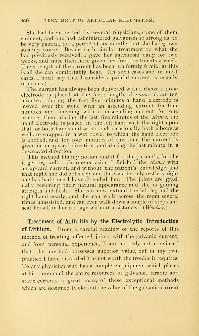 She had been treated by several physicians, some of them eminent, and one had administered galvanism so strong as to be very painful, for a period of six months, but she had grown steadily worse. Beside such similar treatment to what she had previously received, I gave her galvanism daily for two weeks, and since then have given her four treatments a week. The strength of the current has been uniformly 6 mil., as this is all she can comfortably bear. (In such cases and in most cases, I must say that I consider a painful current is usually injurious.) The current has always been delivered with a rheostat ; one electrode is placed at the feet; length of seance about ten minutes ; during the first five minutes a hand electrode is moved over the spine with an ascending current for four minutes and finishing with a descending current for one minute ; then, during the last five minutes of the seance, the hand electrode is placed in the left hand with the right upon that, or both hands and wrists and occasionally both elbows as well are wrapped in a wet towel to which the hand electrode is applied, and for four minutes of this time the current is given in an upward direction and during the last minute in a downward direction. This method fits my notion and it fits the patient's, for she is getting well. On one occasion I finished the seance with an upward current, and without the patient's knowledge, and that night she did not sleep, and this was the only restless night she has had since I have attended her. The joints are grad- ually resuming their natural appearance and she is gaining strength and flesh. She can now extend the left leg and the right hand nearly, and she can walk across the room several times unassisted, and can even walk down a couple of steps and seat herself in her carriage without assistance. {Woolsey^ Treatment of Arthritis by the Electrolytic Introduction of Lithium.—From a careful reading of the reports of this method of treating affected joints with the galvanic current, and from personal experience, I am not only not convinced that the method possesses superior value, but in my own practice I have discarded it as not worth the trouble it requires. To any physician who has a complete equipment which places at his command the entire resources of galvanic, faradic and static currents a great many of these exceptional methods which are designed to eke out the value of the galvanic current