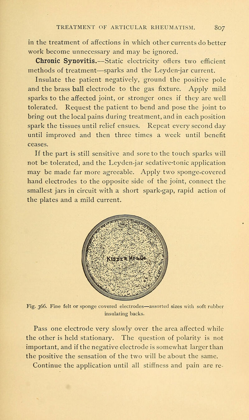 in the treatment of affections in which other currents do better work become unnecessary and may be ignored. Chronic Synovitis.—Static electricity offers two efficient methods of treatment—sparks and the Leyden-jar current. Insulate the patient negatively, ground the positive pole and the brass ball electrode to the gas fixture. Apply mild sparks to the affected joint, or stronger ones if they are well tolerated. Request the patient to bend and pose the joint to bring out the local pains during treatment, and in each position spark the tissues until relief ensues. Repeat every second day until improved and then three times a week until benefit ceases. If the part is still sensitive and sore to the touch sparks will not be tolerated, and the Leyden-jar sedative-tonic application may be made far more agreeable. Apply two sponge-covered hand electrodes to the opposite side of the joint, connect the smallest jars in circuit with a short spark-gap, rapid action of the plates and a mild current. Fig. 366. Fine felt or sponge covered electrodes—assorted sizes with soft rubber insulating backs. Pass one electrode very slowly over the area affected while the other is held stationary. The question of polarity is not important, and if the negative electrode is somewhat larger than the positive the sensation of the two will be about the same. Continue the application until all stiffness and pain are re-