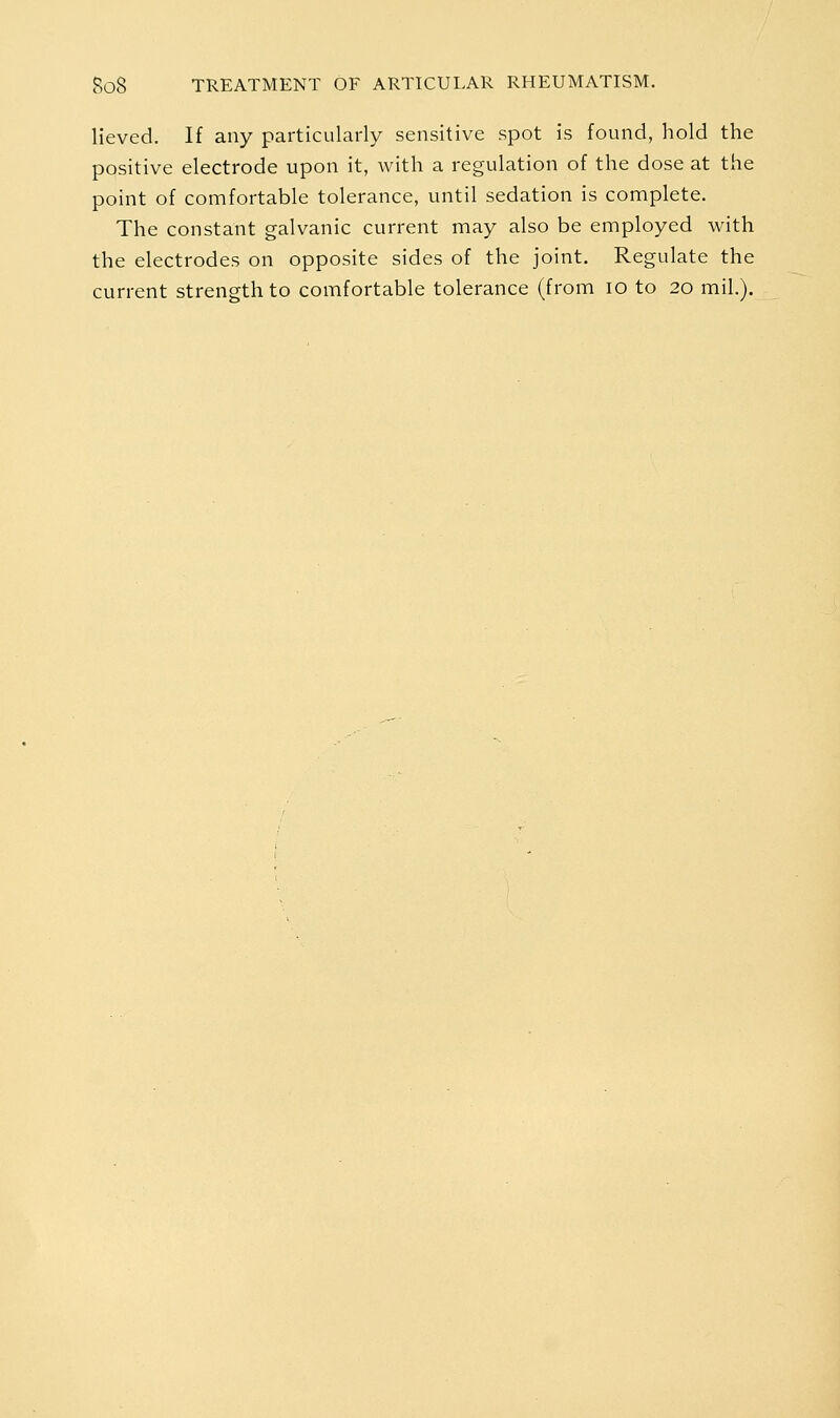 Heved. If any particularly sensitive spot is found, hold the positive electrode upon it, with a regulation of the dose at the point of comfortable tolerance, until sedation is complete. The constant galvanic current may also be employed with the electrodes on opposite sides of the joint. Regulate the current strength to comfortable tolerance (from lo to 20 mil.).