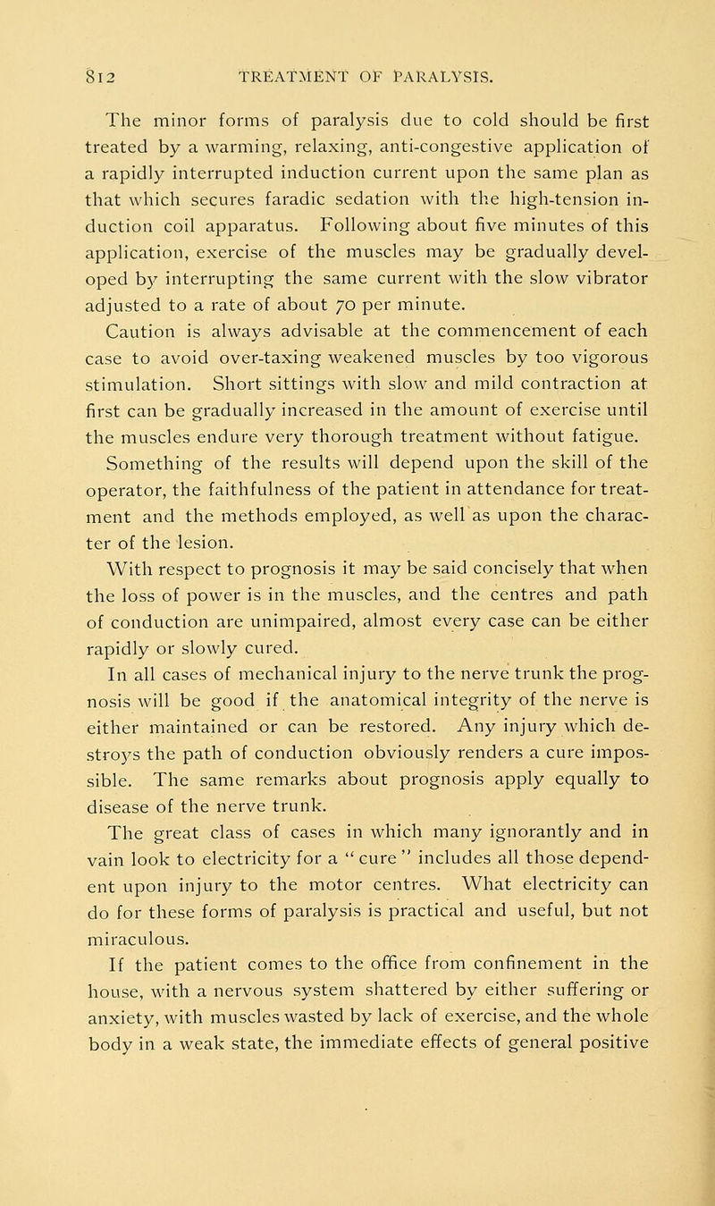 The minor forms of paralysis due to cold should be first treated by a warming, relaxing, anti-congestive application of a rapidly interrupted induction current upon the same plan as that which secures faradic sedation with the high-tension in- duction coil apparatus. Following about five minutes of this application, exercise of the muscles may be gradually devel- oped by interrupting the same current with the slow vibrator adjusted to a rate of about 70 per minute. Caution is always advisable at the commencement of each case to avoid over-taxing weakened muscles by too vigorous stimulation. Short sittings with slow and mild contraction at first can be gradually increased in the amount of exercise until the muscles endure very thorough treatment without fatigue. Something of the results will depend upon the skill of the operator, the faithfulness of the patient in attendance for treat- ment and the methods employed, as well as upon the charac- ter of the lesion. With respect to prognosis it may be said concisely that when the loss of power is in the muscles, and the centres and path of conduction are unimpaired, almost every case can be either rapidly or slowly cured. In all cases of mechanical injury to the nerve trunk the prog- nosis will be good if the anatomical integrity of the nerve is either maintained or can be restored. Any injury which de- stro)^s the path of conduction obviously renders a cure impos- sible. The same remarks about prognosis apply equally to disease of the nerve trunk. The great class of cases in which many ignorantly and in vain look to electricity for a  cure  includes all those depend- ent upon injury to the motor centres. What electricity can do for these forms of paralysis is practical and useful, but not miraculous. If the patient comes to the ofifice from confinement in the house, with a nervous system shattered by either suffering or anxiety, with muscles wasted by lack of exercise, and the whole body in a weak state, the immediate effects of general positive