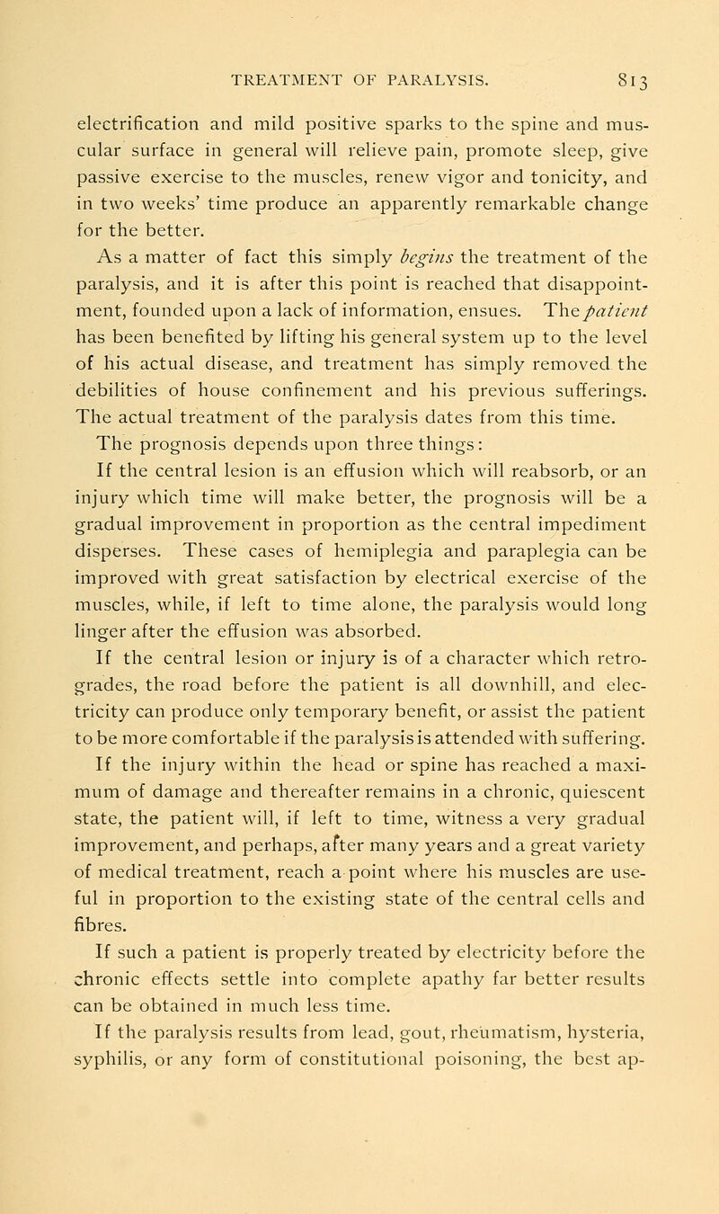 electrification and mild positive sparks to the spine and mus- cular surface in general will relieve pain, promote sleep, give passive exercise to the muscles, renew vigor and tonicity, and in two weeks' time produce an apparently remarkable change for the better. As a matter of fact this simply begins the treatment of the paralysis, and it is after this point is reached that disappoint- ment, founded upon a lack of information, ensues. Th.Qpatient has been benefited by lifting his general system up to the level of his actual disease, and treatment has simply removed the debilities of house confinement and his previous sufferings. The actual treatment of the paralysis dates from this time. The prognosis depends upon three things: If the central lesion is an effusion which will reabsorb, or an injury which time will make better, the prognosis will be a gradual improvement in proportion as the central impediment disperses. These cases of hemiplegia and paraplegia can be improved with great satisfaction by electrical exercise of the muscles, while, if left to time alone, the paralysis would long linger after the effusion was absorbed. If the central lesion or injury is of a character which retro- grades, the road before the patient is all downhill, and elec- tricity can produce only temporary benefit, or assist the patient to be more comfortable if the paralysis is attended with suffering. If the injury within the head or spine has reached a maxi- mum of damage and thereafter remains in a chronic, quiescent state, the patient will, if left to time, witness a very gradual improvement, and perhaps, after many years and a great variety of medical treatment, reach a point where his muscles are use- ful in proportion to the existing state of the central cells and fibres. If such a patient is properly treated by electricity before the chronic effects settle into complete apathy far better results can be obtained in much less time. If the paralysis results from lead, gout, rheumatism, hysteria, syphilis, or any form of constitutional poisoning, the best ap-