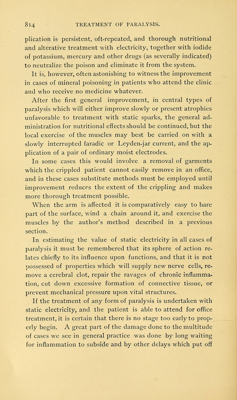 plication is persistent, oft-repeated, and thorough nutritional and alterative treatment with electricity, together with iodide of potassium, mercury and other drugs (as severally indicated) to neutralize the poison and eliminate it from the system. It is, however, often astonishing to witness the improvement in cases of mineral poisoning in patients who attend the clinic and who receive no medicine whatever. After the first general improvement, in central types of paralysis which will either improve slowly or present atrophies unfavorable to treatment with static sparks, the general ad- ministration for nutritional effects should be continued, but the local exercise of the muscles may best be carried on with a slowly interrupted faradic or Leyden-jar current, and the ap- plication of a pair of ordinary moist electrodes. In some cases this would involve a removal of garments which the crippled patient cannot easily remove in an ofifice, and in these cases substitute methods must be employed until improvement reduces the extent of the crippling and makes more thorough treatment possible. When the arm is affected it is comparatively easy to bare part of the surface, wind a chain around it, and exercise the muscles by the author's method described in a previous section. In estimating the value of static electricity in all cases of paralysis it must be remembered that its sphere of action re- lates chiefly to its influence upon functions, and that it is not possessed of properties which will supply new nerve cells, re- move a cerebral clot, repair the ravages of chronic inflamma- tion, cut down excessive formation of connective tissue, or prevent mechanical pressure upon vital structures. If the treatment of any form of paralysis is undertaken with static electricity, and the patient is able to attend for ofifice treatment, it is certain that there is no stage too early to prop- erly begin. A great part of the damage done to the multitude of cases we see in general practice was done by long waiting for inflammation to subside and by other delays which put off