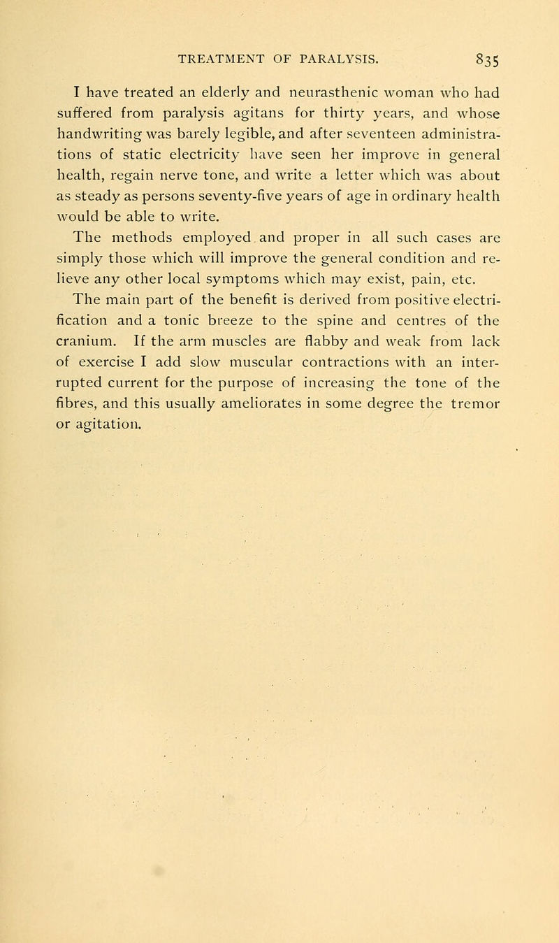 I have treated an elderly and neurasthenic woman who had suffered from paralysis agitans for thirty years, and whose handwriting was barely legible, and after seventeen administra- tions of static electricity have seen her improve in general health, regain nerve tone, and write a letter which was about as steady as persons seventy-five years of age in ordinary health would be able to write. The methods employed and proper in all such cases are simply those which will improve the general condition and re- lieve any other local symptoms which may exist, pain, etc. The main part of the benefit is derived from positive electri- fication and a tonic breeze to the spine and centres of the cranium. If the arm muscles are flabby and weak from lack of exercise I add slow muscular contractions with an inter- rupted current for the purpose of increasing the tone of the fibres, and this usually ameliorates in some degree the tremor or agitation.
