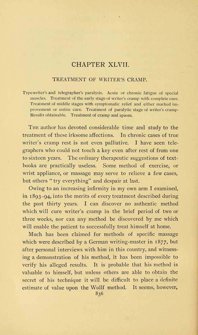 CHAPTER XLVII. TREATMENT OF WRITER'S CRAMP. Typewriter's and telegrapher's paralysis. Acute or chronic fatigue of special muscles. Treatment of the early stage of writer's cramp with complete cure. Treatment of middle stages with symptomatic relief and either marked im- provement or entire cure. Treatment of paralytic stage of writer's cramp- Results obtainable. Treatment of cramp and spasm. The author has devoted considerable time and study to the treatment of these irksome affections. In chronic cases of true writer's cramp rest is not even palliative. I have seen tele- graphers who could not touch a key even after rest of from one to sixteen years. The ordinary therapeutic suggestions of text- books are practically useless. Some method of exercise, or wrist appliance, or massage may serve to relieve a few cases, but others  try everything and despair at last. Owing to an increasing infirmity in my own arm I examined, in 1893-94, into the merits of every treatment described during the past thirty years. I can discover no authentic method which will cure writer's cramp in the brief period of two or three weeks, nor can any method be discovered by me which will enable the patient to successfully treat himself at home. Much has been claimed for methods of specific massage which were described by a German writing-master in 1877, but after personal interviews with him in this country, and witness- ing a demonstration of his method, it has been impossible to verify his alleged results. It is probable that his method is valuable to himself, but unless others are able to obtain the secret of his technique it will be difficult to place a definite estimate of value upon the Wollf method. It seems, however,