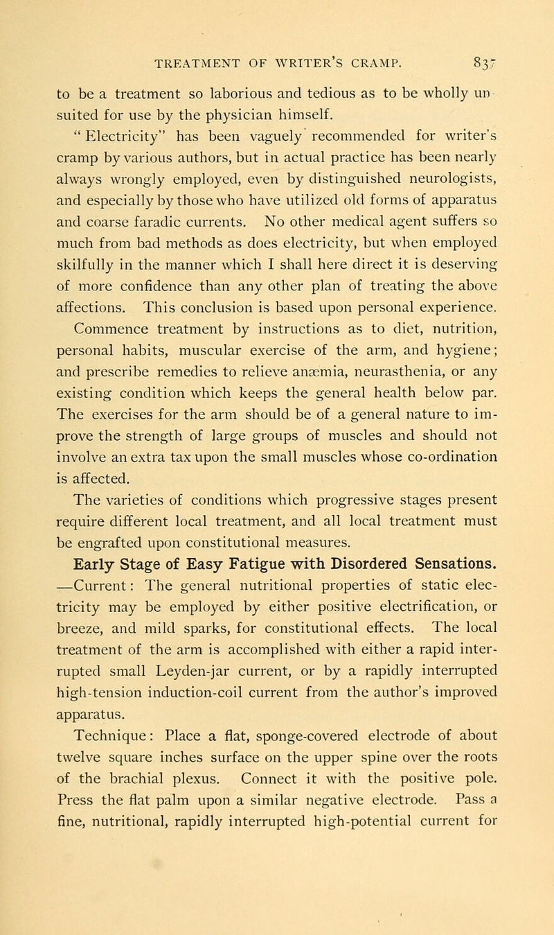 to be a treatment so laborious and tedious as to be wholly un suited for use by the physician himself.  Electricity has been vaguely recommended for writer's cramp by various authors, but in actual practice has been nearly always wrongly employed, even by distinguished neurologists, and especially by those who have utilized old forms of apparatus and coarse faradic currents. No other medical agent suffers so much from bad methods as does electricity, but when employed skilfully in the manner which I shall here direct it is deserving of more confidence than any other plan of treating the above affections. This conclusion is based upon personal experience. Commence treatment by instructions as to diet, nutrition, personal habits, muscular exercise of the arm, and hygiene; and prescribe remedies to relieve anaemia, neurasthenia, or any existing condition which keeps the general health below par. The exercises for the arm should be of a general nature to im- prove the strength of large groups of muscles and should not involve an extra tax upon the small muscles whose co-ordination is affected. The varieties of conditions which progressive stages present require different local treatment, and all local treatment must be engrafted upon constitutional measures. Early Stage of Easy Fatigue with Disordered Sensations. -—Current: The general nutritional properties of static elec- tricity may be employed by either positive electrification, or breeze, and mild sparks, for constitutional effects. The local treatment of the arm is accomplished with either a rapid inter- rupted small Leyden-jar current, or by a rapidly interrupted high-tension induction-coil current from the author's improved apparatus. Technique: Place a flat, sponge-covered electrode of about twelve square inches surface on the upper spine over the roots of the brachial plexus. Connect it with the positive pole. Press the flat palm upon a similar negative electrode. Pass a fine, nutritional, rapidly interrupted high-potential current for