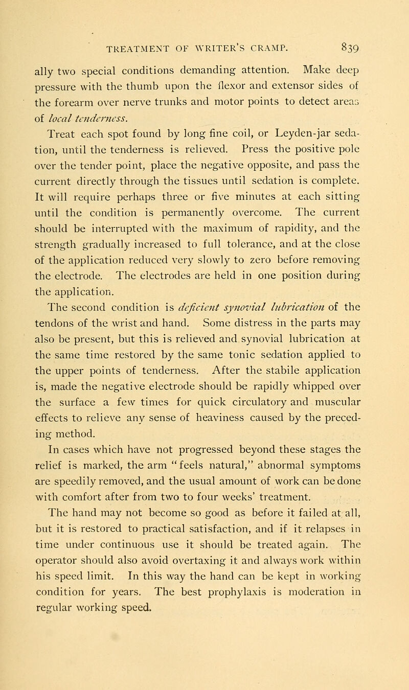 ally two special conditions demanding attention. Make deep pressure with the thumb upon the flexor and extensor sides of the forearm over nerve trunks and motor points to detect areas of local tenderness. Treat each spot found by long fine coil, or Leyden-jar seda- tion, until the tenderness is relieved. Press the positive pole over the tender point, place the negative opposite, and pass the current directly through the tissues until sedation is complete. It will require perhaps three or five minutes at each sitting until the condition is permanently overcome. The current should be interrupted with the maximum of rapidity, and the strength gradually increased to full tolerance, and at the close of the application reduced very slowly to zero before removing the electrode. The electrodes are held in one position during the application. The second condition is deficient synovial lubrication of the tendons of the wrist and hand. Some distress in the parts may also be present, but this is relieved and synovial lubrication at the same time restored by the same tonic sedation applied to the upper points of tenderness. After the stabile application is, made the negative electrode should be rapidly whipped over the surface a few times for quick circulatory and muscular effects to relieve any sense of heaviness caused by the preced- ing method. In cases which have not progressed beyond these stages the relief is marked, the arm feels natural, abnormal symptoms are speedily removed, and the usual amount of work can be done with comfort after from two to four weeks' treatment. The hand may not become so good as before it failed at all, but it is restored to practical satisfaction, and if it relapses in time under continuous use it should be treated again. The operator should also avoid overtaxing it and always work within his speed limit. In this way the hand can be kept in working condition for years. The best prophylaxis is moderation in regular working speed.