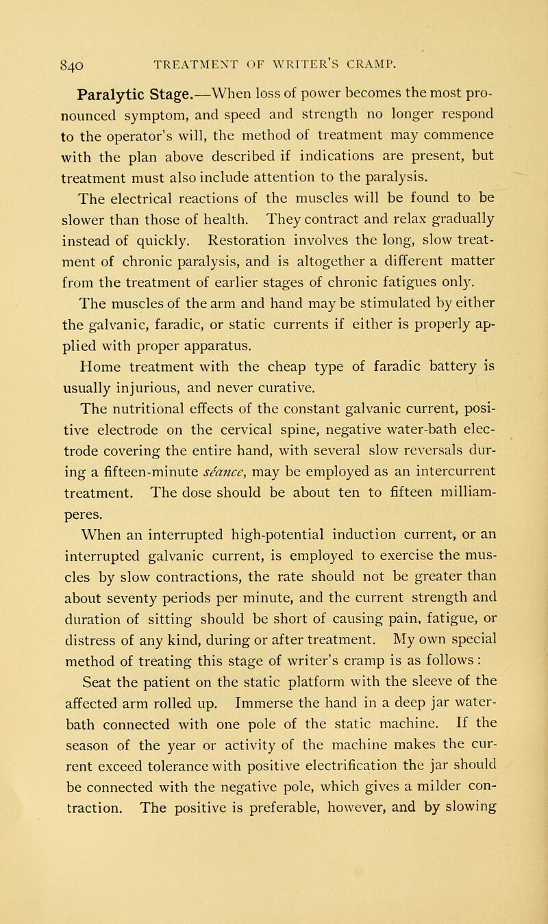 Paralytic Stage.—When loss of power becomes the most pro- nounced symptom, and speed and strength no longer respond to the operator's will, the method of treatment may commence with the plan above described if indications are present, but treatment must also include attention to the paralysis. The electrical reactions of the muscles will be found to be slower than those of health. They contract and relax gradually instead of quickly. Restoration involves the long, slow treat- ment of chronic paralysis, and is altogether a different matter from the treatment of earlier stages of chronic fatigues only. The muscles of the arm and hand may be stimulated by either the galvanic, faradic, or static currents if either is properly ap- plied with proper apparatus. Home treatment with the cheap type of faradic battery is usually injurious, and never curative. The nutritional effects of the constant galvanic current, posi- tive electrode on the cervical spine, negative water-bath elec- trode covering the entire hand, with several slow reversals dur- ing a fifteen-minute seance, may be employed as an intercurrent treatment. The dose should be about ten to fifteen milliam- peres. When an interrupted high-potential induction current, or an interrupted galvanic current, is employed to exercise the mus- cles by slow contractions, the rate should not be greater than about seventy periods per minute, and the current strength and duration of sitting should be short of causing pain, fatigue, or distress of any kind, during or after treatment. My own special method of treating this stage of writer's cramp is as follows: Seat the patient on the static platform with the sleeve of the affected arm rolled up. Immerse the hand in a deep jar water- bath connected with one pole of the static machine. If the season of the year or activity of the machine makes the cur- rent exceed tolerance with positive electrification the jar should be connected with the negative pole, which gives a milder con- traction. The positive is preferable, however, and by slowing