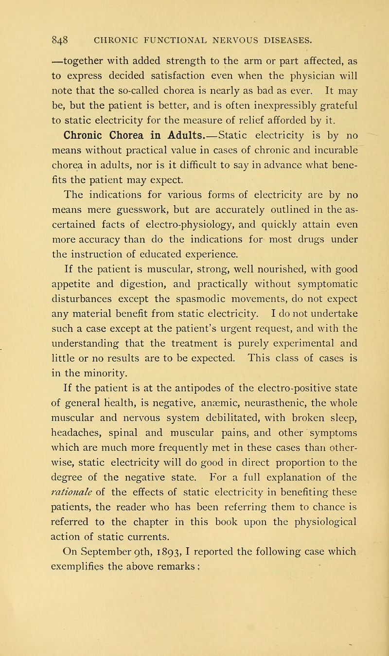 —together with added strength to the arm or part affected, as to express decided satisfaction even when the physician will note that the so-called chorea is nearly as bad as ever. It may be, but the patient is better, and is often inexpressibly grateful to static electricity for the measure of relief afforded by it. Chronic Chorea in Adults.—Static electricity is by no means without practical value in cases of chronic and incurable chorea in adults, nor is it difficult to say in advance what bene- fits the patient may expect. The indications for various forms of electricity are by no means mere guesswork, but are accurately outlined in the as- certained facts of electro-physiology, and quickly attain even more accuracy than do the indications for most drugs under the instruction of educated experience. If the patient is muscular, strong, well nourished, with good appetite and digestion, and practically without symptomatic disturbances except the spasmodic movements, do not expect any material benefit from static electricity. I do not undertake such a case except at the patient's urgent request, and with the understanding that the treatment is purely experimental and little or no results are to be expected. This class of cases is in the minority. If the patient is at the antipodes of the electro-positive state of general Health, is negative, anaemic, neurasthenic, the whole muscular and nervous system debilitated, with broken sleep, headaches, spinal and muscular pains, and other symptoms which are much more frequently met in these cases than other- wise, static electricity will do good in direct proportion to the degree of the negative state. For a full explanation of the rationale of the effects of static electricity in benefiting these patients, the reader who has been referring them to chance is referred to the chapter in this book upon the physiological action of static currents. On September 9th, 1893, I reported the following case which exemplifies the above remarks ;