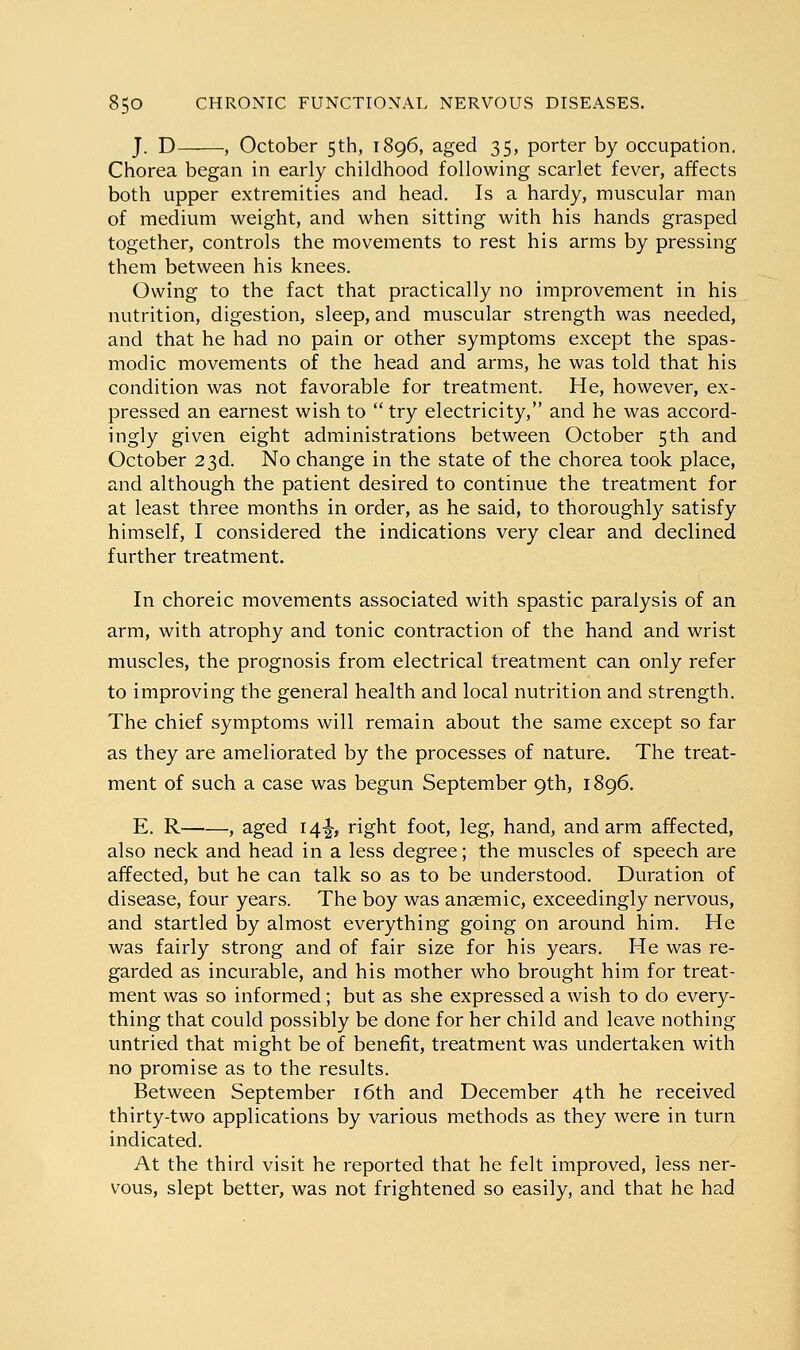 J. D , October 5th, 1896, aged 35, porter by occupation. Chorea began in early childhood following scarlet fever, affects both upper extremities and head. Is a hardy, muscular man of medium weight, and when sitting with his hands grasped together, controls the movements to rest his arms by pressing them between his knees. Owing to the fact that practically no improvement in his nutrition, digestion, sleep, and muscular strength was needed, and that he had no pain or other symptoms except the spas- modic movements of the head and arms, he was told that his condition was not favorable for treatment. He, however, ex- pressed an earnest wish to  try electricity, and he was accord- ingly given eight administrations between October 5th and October 23d. No change in the state of the chorea took place, and although the patient desired to continue the treatment for at least three months in order, as he said, to thoroughl}'^ satisfy himself, I considered the indications very clear and declined further treatment. In choreic movements associated with spastic paralysis of an arm, with atrophy and tonic contraction of the hand and wrist muscles, the prognosis from electrical treatment can only refer to improving the general health and local nutrition and strength. The chief symptoms will remain about the same except so far as they are ameliorated by the processes of nature. The treat- ment of such a case was begun September 9th, 1896. E. R , aged 14^, right foot, leg, hand, and arm affected, also neck and head in a less degree; the muscles of speech are affected, but he can talk so as to be understood. Duration of disease, four years. The boy was anaemic, exceedingly nervous, and startled by almost everything going on around him. He was fairly strong and of fair size for his years. He was re- garded as incurable, and his mother who brought him for treat- ment was so informed; but as she expressed a wish to do every- thing that could possibly be done for her child and leave nothing untried that might be of benefit, treatment was undertaken with no promise as to the results. Between September i6th and December 4th he received thirty-two applications by various methods as they were in turn indicated. At the third visit he reported that he felt improved, less ner- vous, slept better, was not frightened so easily, and that he had