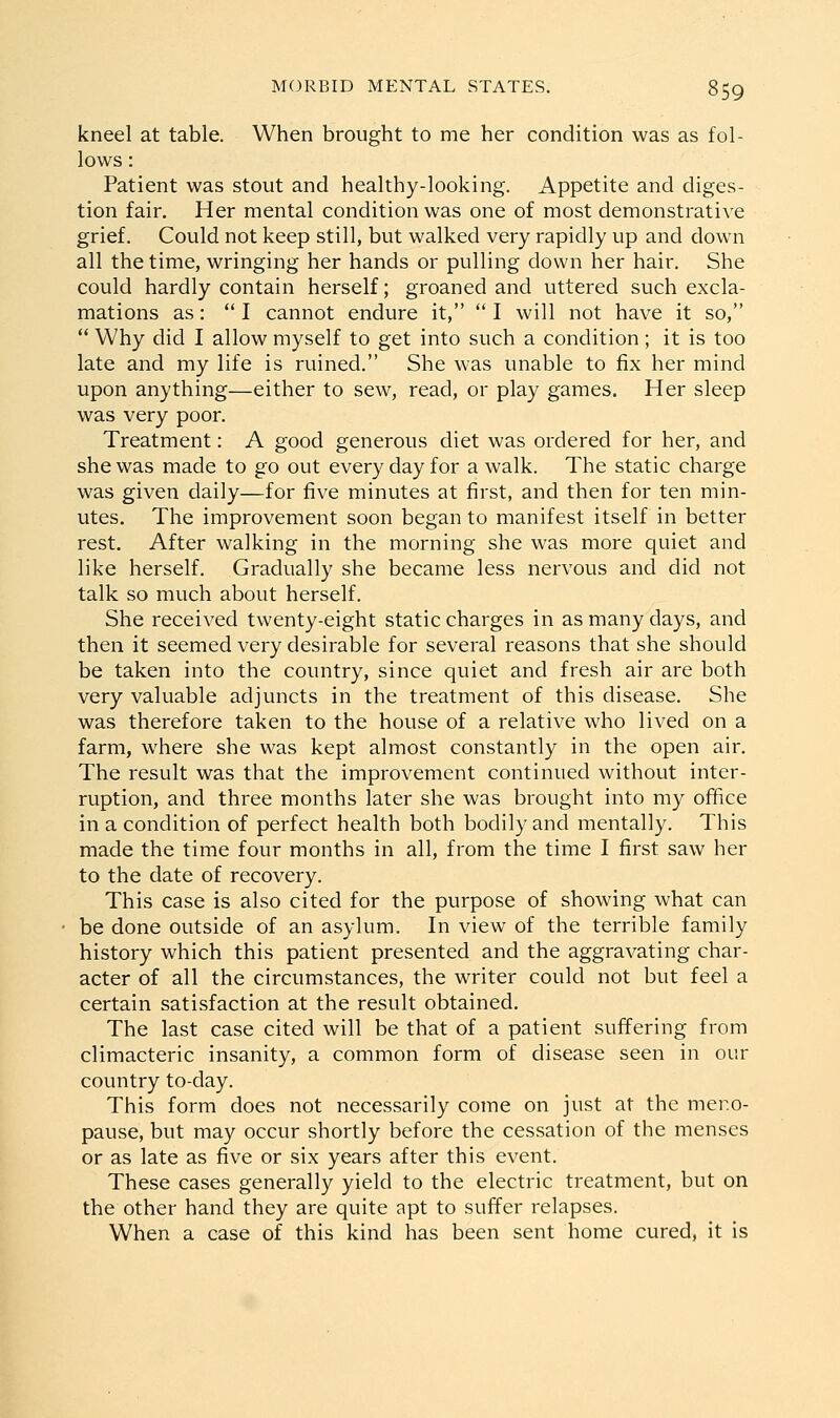 kneel at table. When brought to me her condition was as fol- lows : Patient was stout and healthy-looking. Appetite and diges- tion fair. Her mental condition was one of most demonstrative grief. Could not keep still, but walked very rapidly up and down all the time, wringing her hands or pulling down her hair. She could hardly contain herself; groaned and uttered such excla- mations as: I cannot endure it,  I will not have it so,  Why did I allow myself to get into such a condition; it is too late and my life is ruined. She was unable to fix her mind upon anything—either to sew, read, or play games. Her sleep was very poor. Treatment: A good generous diet was ordered for her, and she was made to go out every day for a walk. The static charge was given daily—for five minutes at first, and then for ten min- utes. The improvement soon began to manifest itself in better rest. After walking in the morning she was more quiet and like herself. Gradually she became less nervous and did not talk so much about herself. She received twenty-eight static charges in as many days, and then it seemed very desirable for several reasons that she should be taken into the country, since quiet and fresh air are both very valuable adjuncts in the treatment of this disease. She was therefore taken to the house of a relative who lived on a farm, where she was kept almost constantly in the open air. The result was that the improvement continued without inter- ruption, and three months later she was brought into my office in a condition of perfect health both bodily and mentally. This made the time four months in all, from the time I first saw her to the date of recovery. This case is also cited for the purpose of showing what can be done outside of an asylum. In view of the terrible family history which this patient presented and the aggravating char- acter of all the circumstances, the writer could not but feel a certain satisfaction at the result obtained. The last case cited will be that of a patient suffering from climacteric insanity, a common form of disease seen in our country to-day. This form does not necessarily come on just at the mer.o- pause, but may occur shortly before the cessation of the menses or as late as five or six years after this event. These cases generally yield to the electric treatment, but on the other hand they are quite apt to suffer relapses. When a case of this kind has been sent home cured, it is