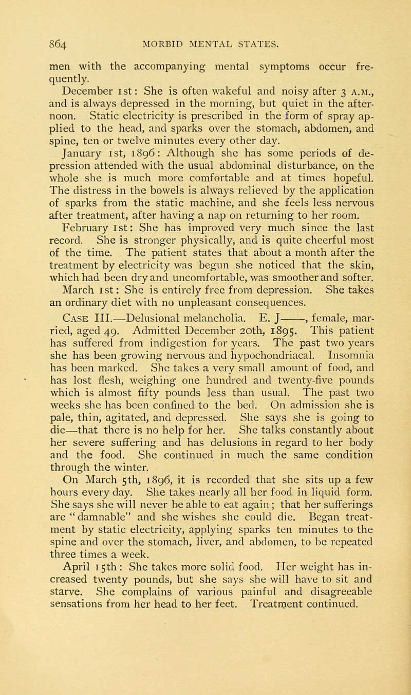 men with the accompanying mental symptoms occur fre- quently. December ist: She is often wakeful and noisy after 3 a.m., and is always depressed in the morning, but quiet in the after- noon. Static electricity is prescribed in the form of spray ap- plied to the head, and sparks over the stomach, abdomen, and spine, ten or twelve minutes every other day, January ist, 1896: Although she has some periods of de- pression attended with the usual abdominal disturbance, on the whole she is much more comfortable and at times hopeful. The distress in the bowels is always relieved by the application of sparks from the static machine, and she feels less nervous after treatment, after having a nap on returning to her room. February ist: She has improved very much since the last record. She is stronger physically, and is quite cheerful most of the time. The patient states that about a month after the treatment by electricity was begun she noticed that the skin, which had been dry and uncomfortable, was smoother and softer. March i st: She is entirely free from depression. She takes an ordinary diet with no unpleasant consequences. Case III.—Delusional melancholia. E. J , female, mar- ried, aged 49. Admitted December 20th, 1895. This patient has suffered from indigestion for years. The past two years she has been growing nervous and hypochondriacal. Insomnia has been marked. She takes a very small amount of food, and has lost flesh, weighing one hundred and twenty-five pounds which is almost fifty pounds less than usual. The past two weeks she has been confined to the bed. On admission she is pale, thin, agitated, and depressed. She says she is going to die—that there is no help for her. She talks constantly about her severe suffering and has delusions in regard to her body and the food. She continued in much the same condition through the winter. On March 5 th, 1896, it is recorded that she sits up a few hours every day. She takes nearly all her food in liquid form. She says she will never be able to eat again; that her sufferings are  damnable and she wishes she could die. Began treat- ment by static electricity, applying sparks ten minutes to the spine and over the stomach, liver, and abdomen, to be repeated three times a week. April 15th : She takes more solid food. Her weight has in- creased twenty pounds, but she says she will have to sit and starve. She complains of various painful and disagreeable sensations from her head to her feet, Treatnjent continued.