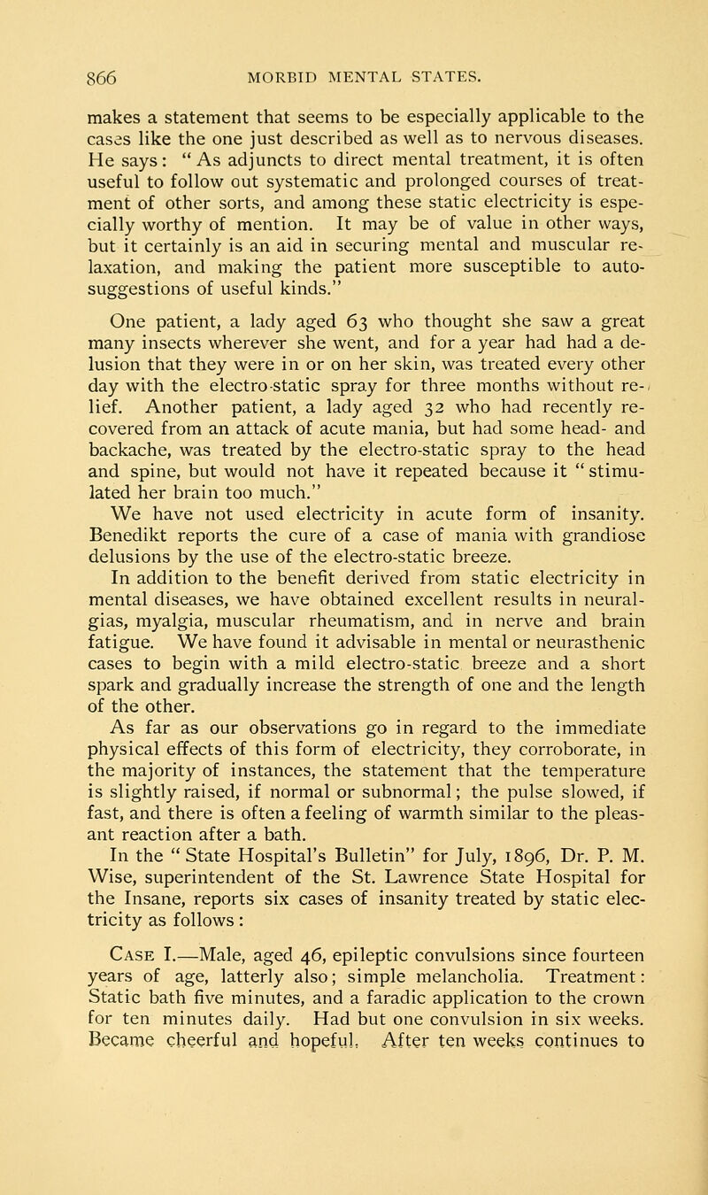 makes a statement that seems to be especially applicable to the cases like the one just described as well as to nervous diseases. He says: As adjuncts to direct mental treatment, it is often useful to follow out systematic and prolonged courses of treat- ment of other sorts, and among these static electricity is espe- cially worthy of mention. It may be of value in other ways, but it certainly is an aid in securing mental and muscular re- laxation, and making the patient more susceptible to auto- suggestions of useful kinds. One patient, a lady aged 63 who thought she saw a great many insects wherever she went, and for a year had had a de- lusion that they were in or on her skin, was treated every other day with the electro static spray for three months without re-, lief. Another patient, a lady aged 32 who had recently re- covered from an attack of acute mania, but had some head- and backache, was treated by the electro-static spray to the head and spine, but would not have it repeated because it  stimu- lated her brain too much. We have not used electricity in acute form of insanity. Benedikt reports the cure of a case of mania with grandiose delusions by the use of the electro-static breeze. In addition to the benefit derived from static electricity in mental diseases, we have obtained excellent results in neural- gias, myalgia, muscular rheumatism, and in nerve and brain fatigue. We have found it advisable in mental or neurasthenic cases to begin with a mild electro-static breeze and a short spark and gradually increase the strength of one and the length of the other. As far as our observations go in regard to the immediate physical effects of this form of electricity, they corroborate, in the majority of instances, the statement that the temperature is slightly raised, if normal or subnormal; the pulse slowed, if fast, and there is often a feeling of warmth similar to the pleas- ant reaction after a bath. In the State Hospital's Bulletin for July, 1896, Dr. P. M. Wise, superintendent of the St. Lawrence State Hospital for the Insane, reports six cases of insanity treated by static elec- tricity as follows: Case I.—Male, aged 46, epileptic convulsions since fourteen years of age, latterly also; simple melancholia. Treatment: Static bath five minutes, and a faradic application to the crown for ten minutes daily. Had but one convulsion in six weeks. Became cheerful and hopefuL After ten weeks continues to