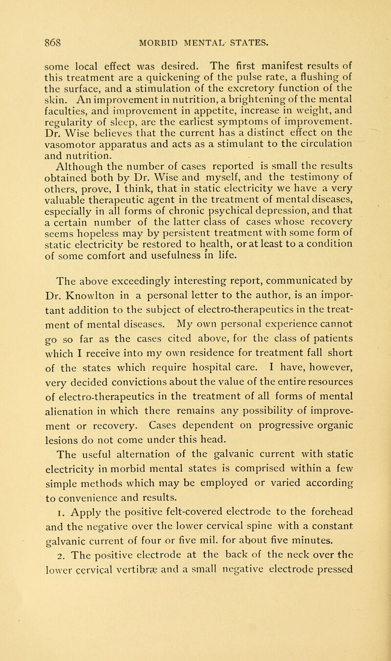 some local effect was desired. The first manifest results of this treatment are a quickening of the pulse rate, a flushing of the surface, and a stimulation of the excretory function of the skin. An improvement in nutrition, a brightening of the mental faculties, and improvement in appetite, increase in weight, and regularity of sleep, are the earliest symptoms of improvement. Dr. Wise believes that the current has a distinct effect on the vasomotor apparatus and acts as a stimulant to the circulation and nutrition. Although the number of cases reported is small the results obtained both by Dr. Wise and myself, and the testimony of others, prove, I think, that in static electricity we have a very valuable therapeutic agent in the treatment of mental diseases, especially in all forms of chronic psychical depression, and that a certain number of the latter class of cases whose recovery seems hopeless may by persistent treatment with some form of static electricity be restored to health, or at least to a condition of some comfort and usefulness in life. The above exceedingly interesting report, communicated by Dr. Knowlton in a personal letter to the author, is an impor- tant addition to the subject of electro-therapeutics in the treat- ment of mental diseases. My own personal experience cannot go so far as the cases cited above, for the class of patients which I receive into my own residence for treatment fall short of the states which require hospital care. I have, however, very decided convictions about the value of the entire resources of electro-therapeutics in the treatment of all forms of mental alienation in which there remains any possibility of improve- ment or recovery. Cases dependent on progressive organic lesions do not come under this head. The useful alternation of the galvanic current with static electricity in morbid mental states is comprised within a few simple methods which may be employed or varied according to convenience and results. 1. Apply the positive felt-covered electrode to the forehead and the negative over the lower cervical spine with a constant galvanic current of four or five mil. for about five minutes. 2. The positive electrode at the back of the neck over the lower cervical vertibrse and a small negative electrode pressed